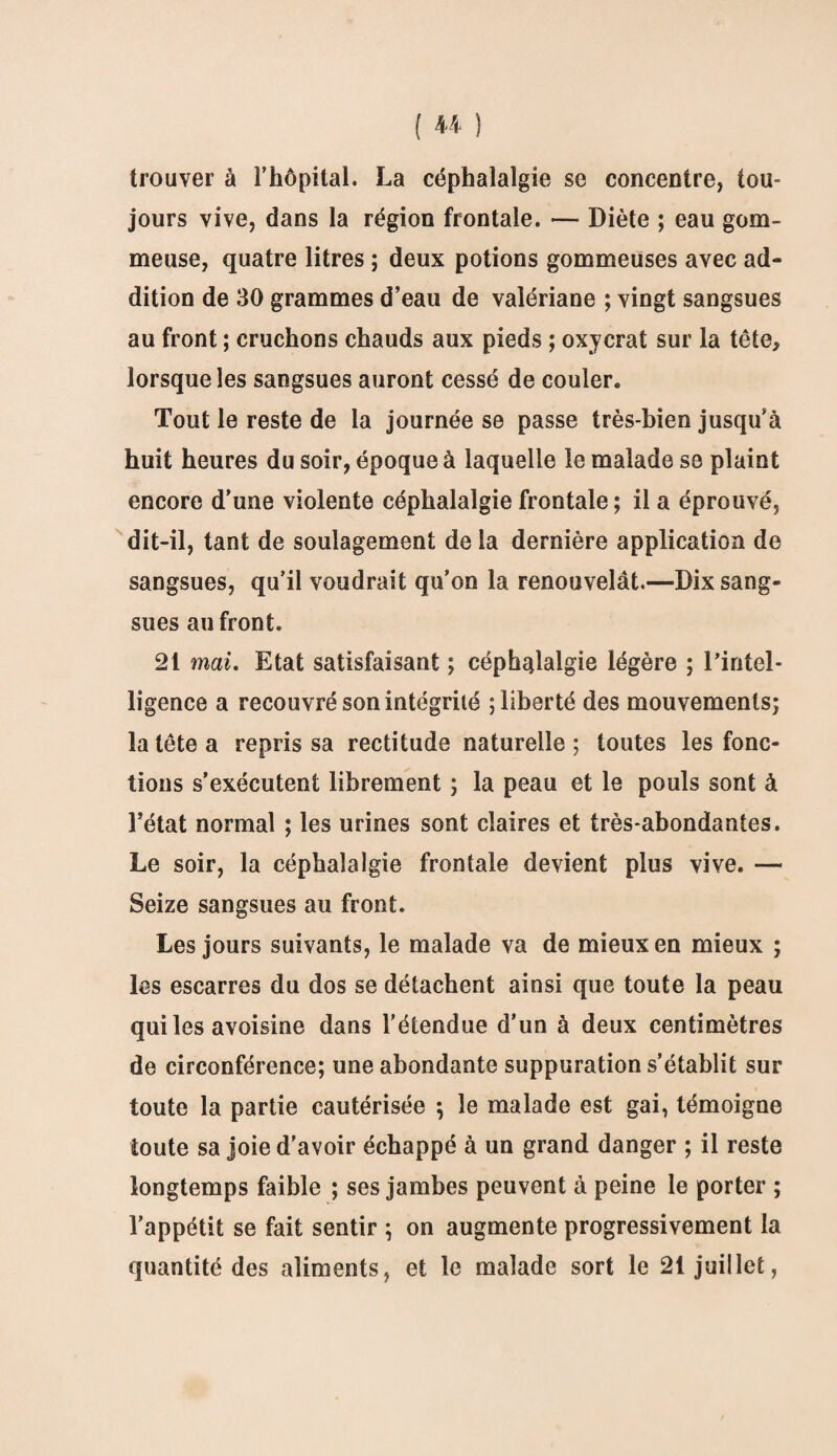 trouver à l’hôpital. La céphalalgie se concentre, tou¬ jours vive, dans la région frontale. — Diète ; eau gom¬ meuse, quatre litres ; deux potions gommeuses avec ad¬ dition de 30 grammes d’eau de valériane ; vingt sangsues au front ; cruchons chauds aux pieds ; oxycrat sur la tête, lorsque les sangsues auront cessé de couler. Tout le reste de la journée se passe très-bien jusqu’à huit heures du soir, époque à laquelle le malade se plaint encore d’une violente céphalalgie frontale ; il a éprouvé, dit-il, tant de soulagement de la dernière application de sangsues, qu’il voudrait qu’on la renouvelât.—Dix sang¬ sues au front. 21 mai. Etat satisfaisant ; céphalalgie légère ; l'intel¬ ligence a recouvré son intégrité ; liberté des mouvements; la tête a repris sa rectitude naturelle; toutes les fonc¬ tions s’exécutent librement ; la peau et le pouls sont à l’état normal ; les urines sont claires et très-abondantes. Le soir, la céphalalgie frontale devient plus vive. — Seize sangsues au front. Les jours suivants, le malade va de mieux en mieux ; les escarres du dos se détachent ainsi que toute la peau qui les avoisine dans l'étendue d’un à deux centimètres de circonférence; une abondante suppuration s’établit sur toute la partie cautérisée ; le malade est gai, témoigne toute sa joie d’avoir échappé à un grand danger ; il reste longtemps faible ; ses jambes peuvent à peine le porter ; l’appétit se fait sentir ; on augmente progressivement la quantité des aliments, et le malade sort le 21 juillet,