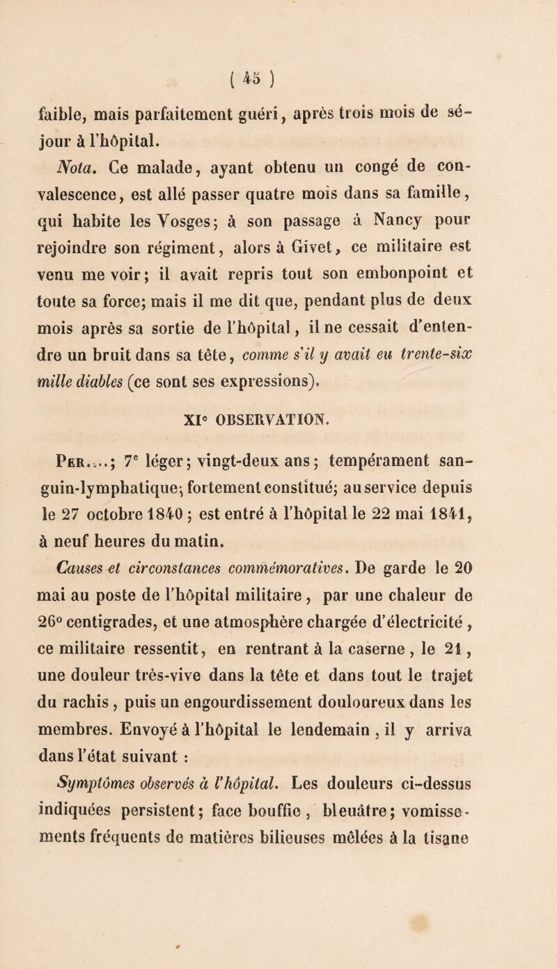 faible, mais parfaitement guéri, après trois mois de sé¬ jour à l’hôpital. Nota. Ce malade, ayant obtenu un congé de con¬ valescence, est allé passer quatre mois dans sa famille, qui habite les Vosges; à son passage à Nancy pour rejoindre son régiment, alors à Givet, ce militaire est venu me voir ; il avait repris tout son embonpoint et toute sa force; mais il me dit que, pendant plus de deux mois après sa sortie de l’hôpital, il ne cessait d'enten¬ dre un bruit dans sa tête, comme s'il y avait eu trente-six mille diables (ce sont ses expressions). XI0 OBSERVATION. Per.,..; 7e léger ; vingt-deux ans ; tempérament san¬ guin-lymphatique; fortement constitué; au service depuis le 27 octobre 1840 ; est entré à l’hôpital le 22 mai 1841, à neuf heures du matin. Causes et circonstances commémoratives. De garde le 20 mai au poste de l’hôpital militaire , par une chaleur de 26° centigrades, et une atmosphère chargée d’électricité , ce militaire ressentit, en rentrant à la caserne , le 21, une douleur très-vive dans la tête et dans tout le trajet du rachis , puis un engourdissement douloureux dans les membres. Envoyé à l’hôpital le lendemain , il y arriva dans l’état suivant : Symptômes observés à Vhôpital. Les douleurs ci-dessus indiquées persistent ; face bouffie , bleuâtre; vomisse¬ ments fréquents de matières bilieuses mêlées à la tisane