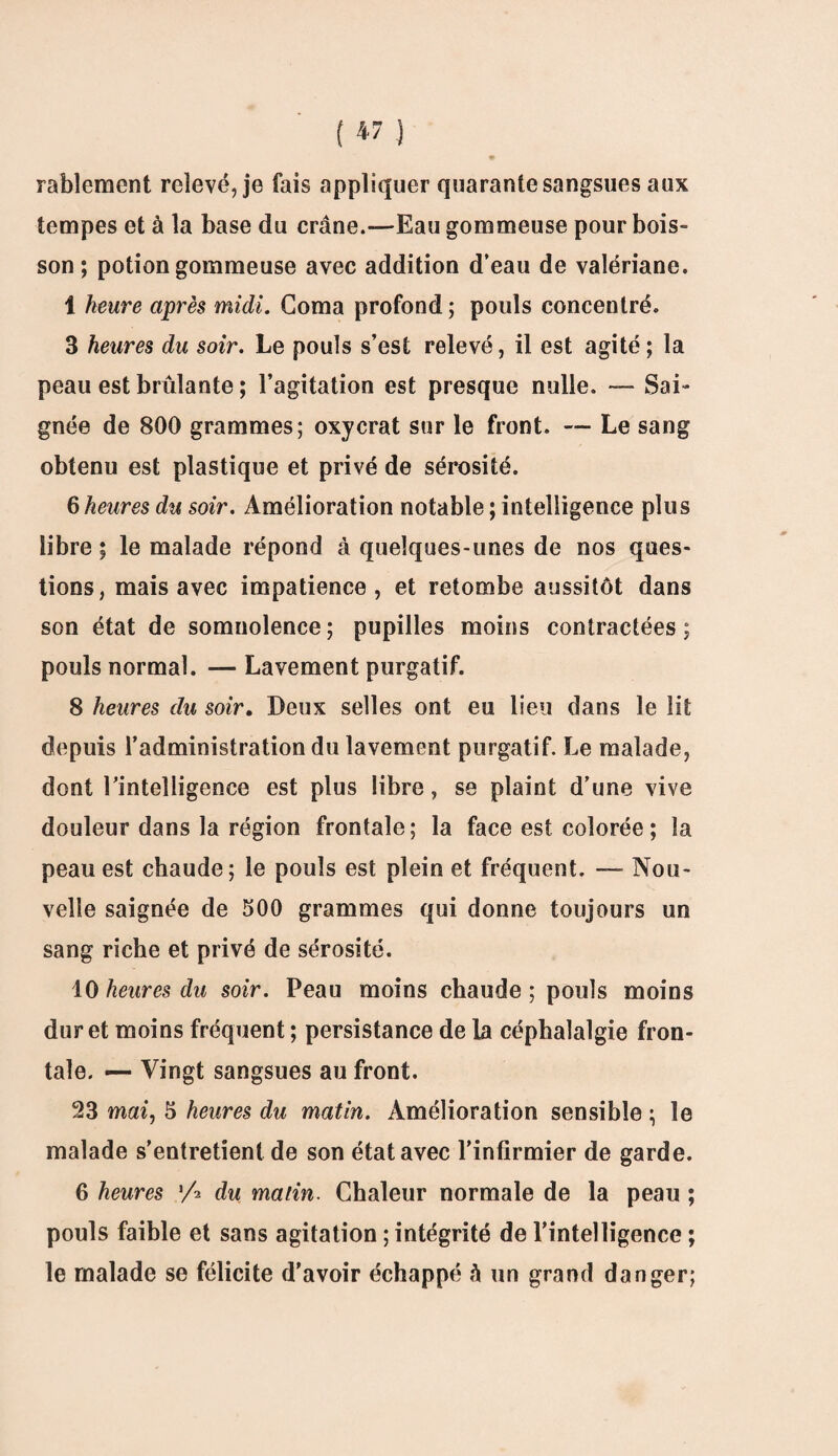 rabiomont relevé, je fais appliquer quarante sangsues aux tempes et à la base du crâne.—-Eau gommeuse pour bois¬ son ; potion gommeuse avec addition d’eau de valériane. 1 heure après midi. Coma profond; pouls concentré. 3 heures du soir. Le pouls s’est relevé, il est agité; la peau est brûlante ; l’agitation est presque nulle. — Sai¬ gnée de 800 grammes; oxycrat sur le front. — Le sang obtenu est plastique et privé de sérosité. 6 heures du soir. Amélioration notable ; intelligence plus libre ; le malade répond à quelques-unes de nos ques¬ tions, mais avec impatience, et retombe aussitôt dans son état de somnolence; pupilles moins contractées; pouls normal. — Lavement purgatif. 8 heures du soir. Deux selles ont eu lieu dans le lit depuis l’administration du lavement purgatif. Le malade, dont l’intelligence est plus libre, se plaint d’une vive douleur dans la région frontale; la face est colorée ; la peau est chaude; le pouls est plein et fréquent. ■— Nou¬ velle saignée de 500 grammes qui donne toujours un sang riche et privé de sérosité. 10 heures du soir. Peau moins chaude ; pouls moins dur et moins fréquent ; persistance de la céphalalgie fron¬ tale. — Vingt sangsues au front. 23 mai, 5 heures du matin. Amélioration sensible ; le malade s’entretient de son état avec l’infirmier de garde. 6 heures 'A du matin. Chaleur normale de la peau ; pouls faible et sans agitation ; intégrité de l’intelligence ; le malade se félicite d'avoir échappé à un grand danger;