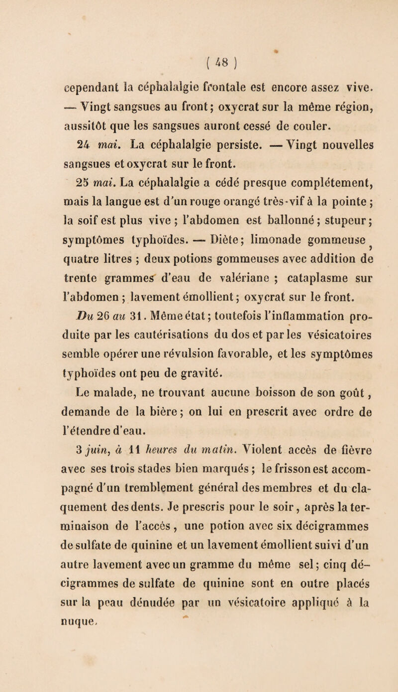 cependant la céphalalgie frontale est encore assez vive. — Vingt sangsues au front; oxycrat sur la même région, aussitôt que les sangsues auront cessé de couler. 24 mai. La céphalalgie persiste. — Vingt nouvelles sangsues et oxycrat sur le front. 25 mai. La céphalalgie a cédé presque complètement, mais la langue est d'un rouge orangé très vif à la pointe ; la soif est plus vive ; l’abdomen est ballonné; stupeur; symptômes typhoïdes. —- Diète ; limonade gommeuse quatre litres ; deux potions gommeuses avec addition de trente grammes d’eau de valériane ; cataplasme sur l’abdomen ; lavement émollient ; oxycrat sur le front. Du 26 au 31. Même état ; toutefois l’inflammation pro¬ duite par les cautérisations du dos et parles vésicatoires semble opérer une révulsion favorable, et les symptômes typhoïdes ont peu de gravité. Le malade, ne trouvant aucune boisson de son goût, demande de la bière ; on lui en prescrit avec ordre de l’élendre d’eau. 3 juin, à 11 heures du matin. Violent accès de fièvre avec ses trois stades bien marqués ; le frisson est accom¬ pagné d’un tremblement général des membres et du cla¬ quement des dents. Je prescris pour le soir, après la ter¬ minaison de l’accès , une potion avec six décigrammes de sulfate de quinine et un lavement émollient suivi d’un autre lavement avec un gramme du même sel; cinq dé¬ cigrammes de sulfate de quinine sont en outre placés sur la peau dénudée par un vésicatoire appliqué à la nuque.