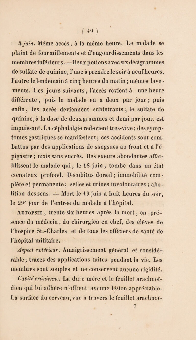 4 juin. Même accès, à la même heure. Le malade se plaint de fourmillements et d’engourdissements dans les membres inférieurs.—Deux potions avec six dêcigrammes de sulfate de quinine, l’une à prendre le soir à neuf heures, l’autre le lendemain à cinq heures du matin ; mêmes lave - ments. Les jours suivants, l’accès revient à une heure différente, puis le malade en a deux par jour ; puis enfin, les accès deviennent subintrants ; le sulfate de quinine, à la dose de deux grammes et demi par jour, est impuissant. La céphalalgie redevient très-vive ; des symp¬ tômes gastriques se manifestent; ces accidents sont com¬ battus par des applications de sangsues au front et à l'é pigastre; mais sans succès. Des sueurs abondantes affai¬ blissent le malade qui, le 18 juin, tombe dans un état comateux profond. Décubitus dorsal ; immobilité com¬ plète et permanente ; selles et urines involontaires ; abo¬ lition des sens. — Mort le 19 juin à huit heures du soir, le 29e jour de l’entrée du malade à l’hôpital. Autopsie , trente-six heures après la mort, en pré¬ sence du médecin, du chirurgien en chef, des élèves de l’hospice St.-Charles et de tous les officiers de santé de l’hôpital militaire. Aspect extérieur. Amaigrissement général et considé¬ rable; traces des applications faites pendant la vie. Les membres sont souples et ne conservent aucune rigidité. Cavité crânienne. La dure mère et le feuillet arachnoï¬ dien qui lui adhère n’offrent aucune lésion appréciable. La surface du cerveau, vue à travers le feuillet arachnoï- 7
