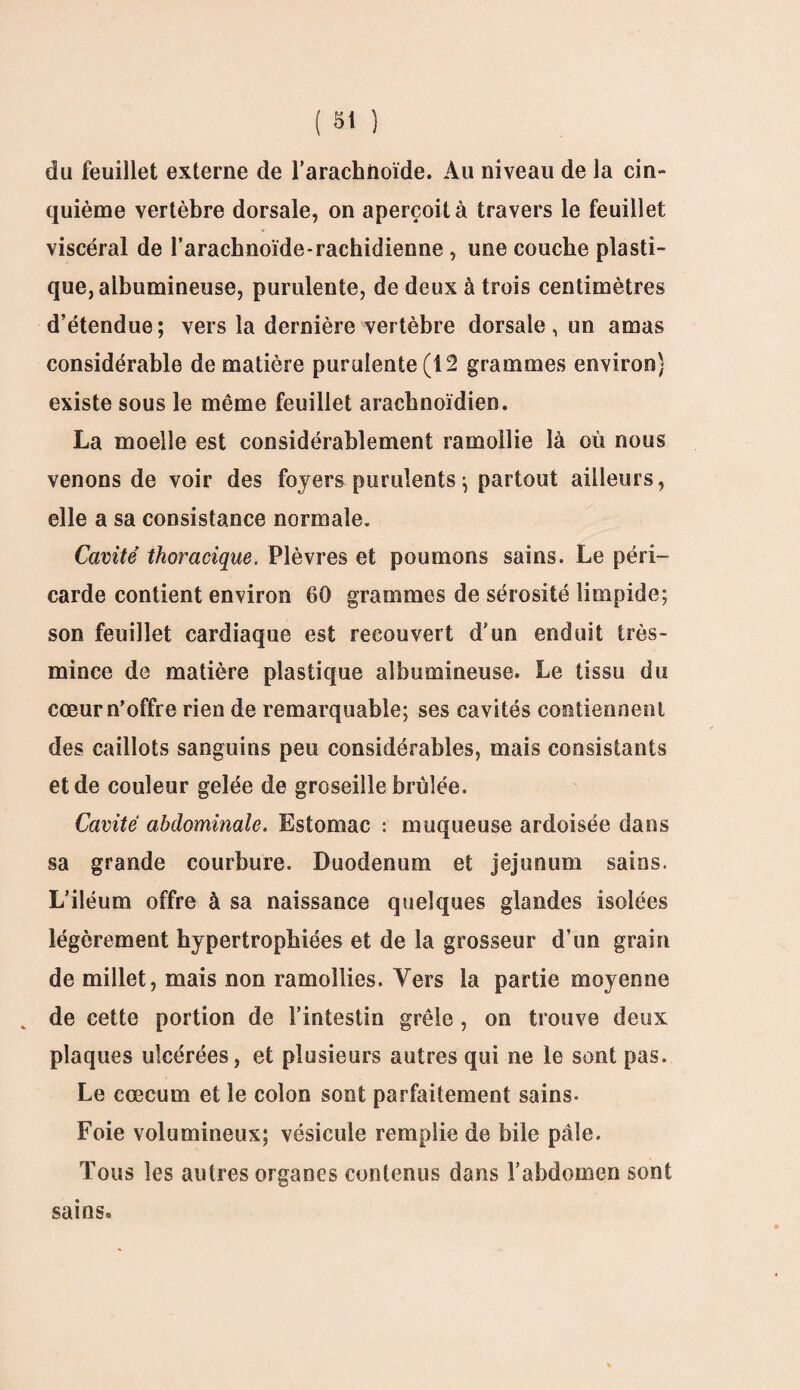 du feuillet externe de l’arachnoïde. Au niveau de la cin¬ quième vertèbre dorsale, on aperçoit à travers le feuillet viscéral de l’arachnoïde-rachidienne , une couche plasti¬ que, albumineuse, purulente, de deux à trois centimètres d’étendue; vers la dernière vertèbre dorsale, un amas considérable de matière purulente (12 grammes environ) existe sous le même feuillet arachnoïdien. La moelle est considérablement ramollie là où nous venons de voir des foyers purulents ; partout ailleurs, elle a sa consistance normale. Cavité thoracique. Plèvres et poumons sains. Le péri¬ carde contient environ 60 grammes de sérosité limpide; son feuillet cardiaque est recouvert d’un enduit très- mince de matière plastique albumineuse. Le tissu du cœur n’offre rien de remarquable; ses cavités contiennent des caillots sanguins peu considérables, mais consistants et de couleur gelée de groseille brûlée. Cavité abdominale. Estomac : muqueuse ardoisée dans sa grande courbure. Duodénum et jéjunum sains. L’iléum offre à sa naissance quelques glandes isolées légèrement hypertrophiées et de la grosseur d’un grain de millet, mais non ramollies. Vers la partie moyenne . de cette portion de l’intestin grêle, on trouve deux plaques ulcérées, et plusieurs autres qui ne le sont pas. Le cæcum et le colon sont parfaitement sains- Foie volumineux; vésicule remplie de bile pâle. Tous les autres organes contenus dans l’abdomen sont sains.