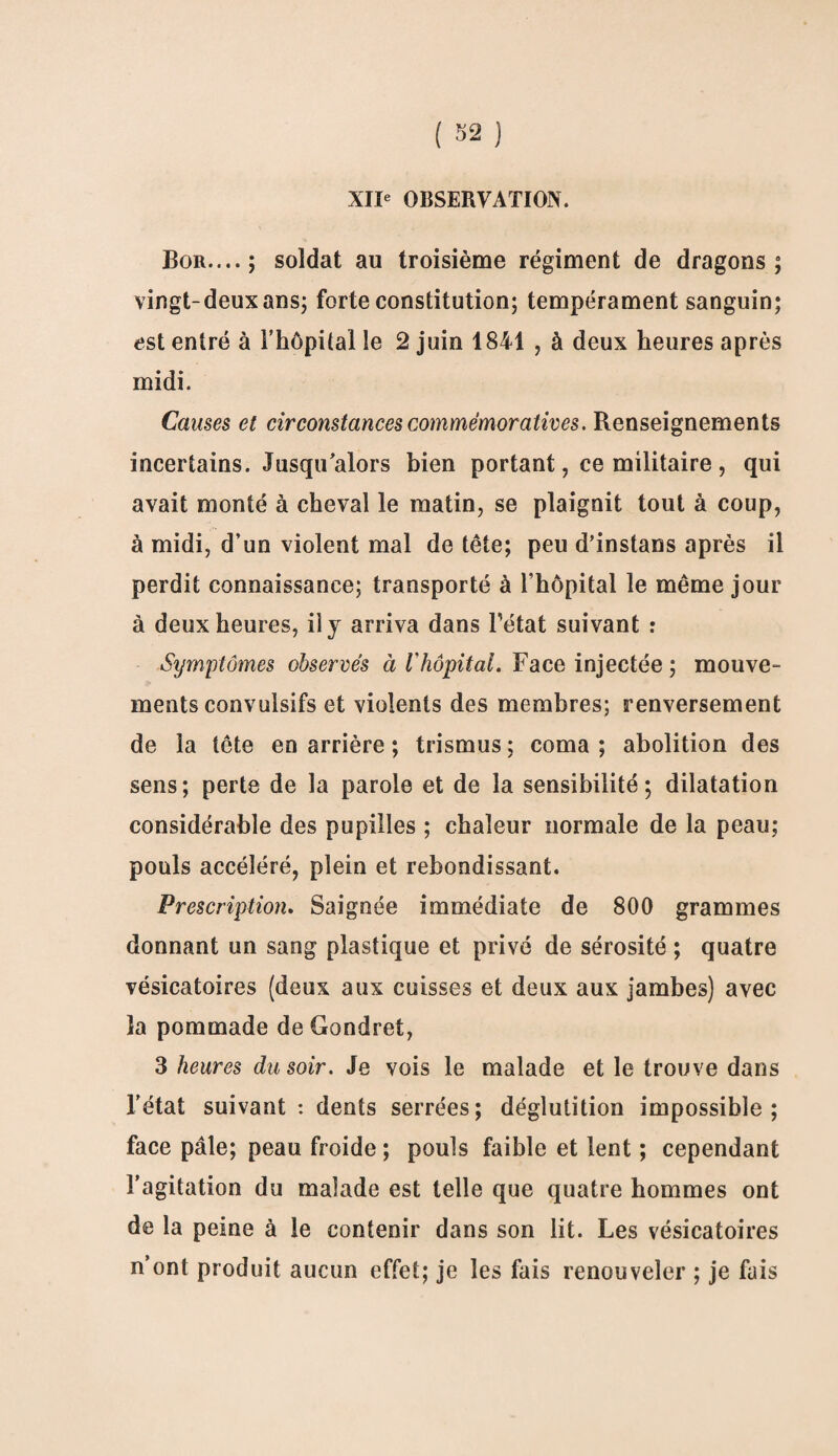 XIIe OBSERVATION. Bor....; soldat au troisième régiment de dragons; vingt-deux ans; forte constitution; tempérament sanguin; est entré à l’hôpital le 2 juin 1841 , à deux heures après midi. Causes et circonstances commémoratives. Renseignements incertains. Jusqu’alors bien portant, ce militaire, qui avait monté à cheval le matin, se plaignit tout à coup, à midi, d’un violent mal de tête; peu d’instans après il perdit connaissance; transporté à l’hôpital le même jour à deux heures, il j arriva dans l'état suivant : Symptômes observés à Vhôpital. Face injectée ; mouve¬ ments convulsifs et violents des membres; renversement de la tête en arrière ; trismus ; coma ; abolition des sens; perte de la parole et de la sensibilité; dilatation considérable des pupilles ; chaleur normale de la peau; pouls accéléré, plein et rebondissant. Prescription. Saignée immédiate de 800 grammes donnant un sang plastique et privé de sérosité ; quatre vésicatoires (deux aux cuisses et deux aux jambes) avec la pommade de Gondret, 3 heures du soir. Je vois le malade et le trouve dans l’état suivant : dents serrées; déglutition impossible; face pâle; peau froide ; pouls faible et lent ; cependant l’agitation du malade est telle que quatre hommes ont de la peine à le contenir dans son lit. Les vésicatoires n’ont produit aucun effet; je les fais renouveler ; je fais