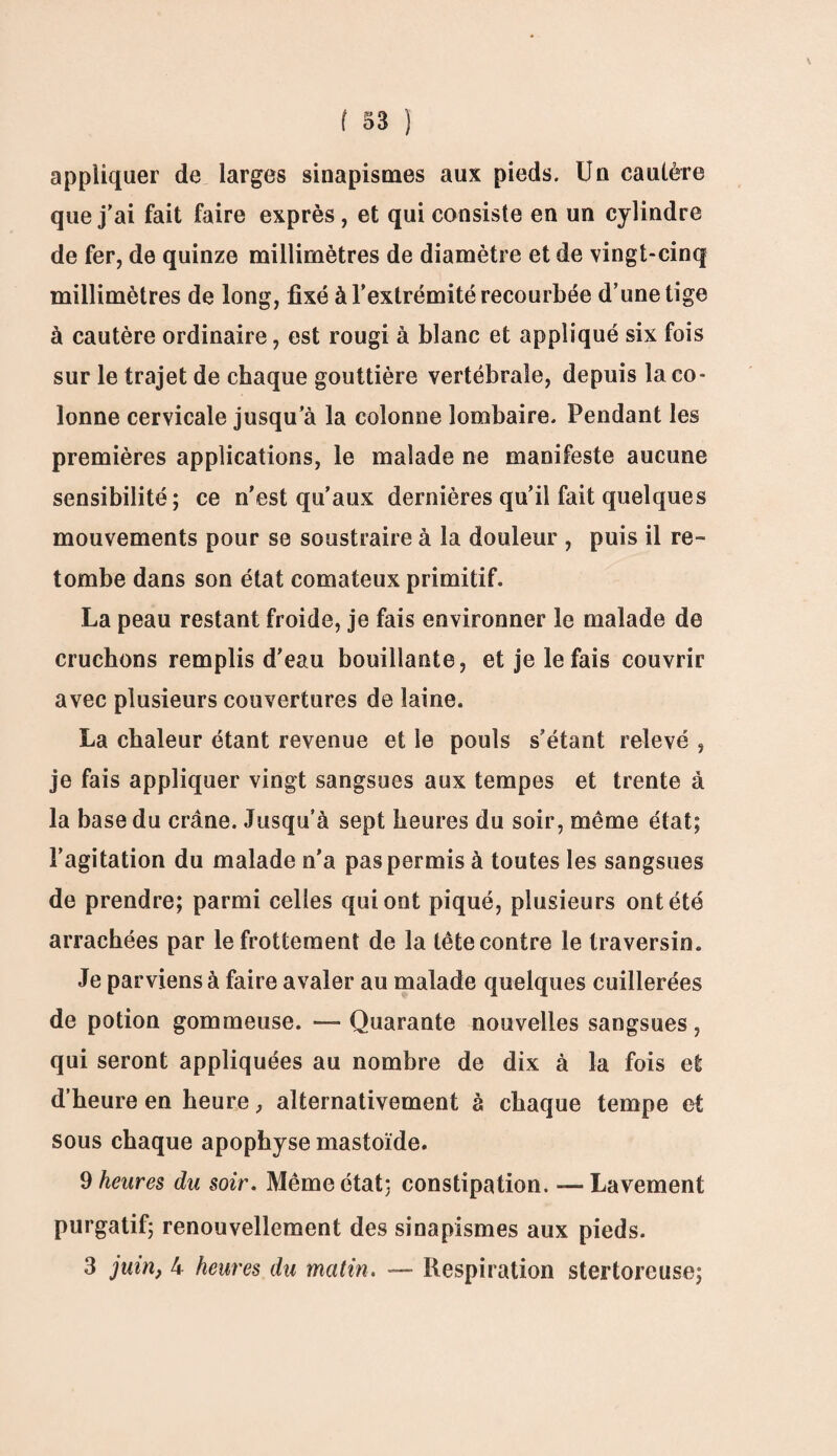 appliquer de larges sinapismes aux pieds. Un cautère que j’ai fait faire exprès, et qui consiste en un cylindre de fer, de quinze millimètres de diamètre et de vingt-cinq millimètres de long, fixé à l’extrémité recourbée d’une tige à cautère ordinaire, est rougi à blanc et appliqué six fois sur le trajet de chaque gouttière vertébrale, depuis la co¬ lonne cervicale jusqu’à la colonne lombaire. Pendant les premières applications, le malade ne manifeste aucune sensibilité; ce n'est qu’aux dernières qu’il fait quelques mouvements pour se soustraire à la douleur , puis il re¬ tombe dans son état comateux primitif. La peau restant froide, je fais environner le malade de cruchons remplis d'eau bouillante, et je le fais couvrir avec plusieurs couvertures de laine. La chaleur étant revenue et le pouls s’étant relevé , je fais appliquer vingt sangsues aux tempes et trente à la base du crâne. Jusqu’à sept heures du soir, même état; l’agitation du malade n’a pas permis à toutes les sangsues de prendre; parmi celles qui ont piqué, plusieurs ont été arrachées par le frottement de la tête contre le traversin. Je parviens à faire avaler au malade quelques cuillerées de potion gommeuse. — Quarante nouvelles sangsues, qui seront appliquées au nombre de dix à la fois et d’heure en heure, alternativement à chaque tempe et sous chaque apophyse mastoïde. 9 heures du soir. Même état; constipation. — Lavement purgatif; renouvellement des sinapismes aux pieds. 3 juin, 4 heures du matin. —- Respiration sterforeuse;