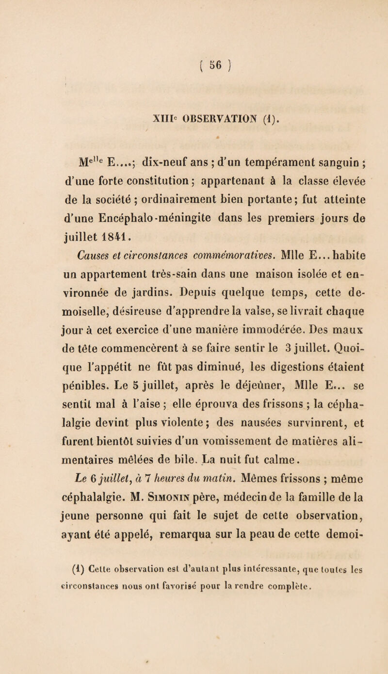 Me,1e E....; dix-neuf ans ; d’un tempérament sanguin ; d’une forte constitution ; appartenant à la classe élevée de la société ; ordinairement bien portante; fut atteinte d'une Encéphalo-méningite dans les premiers jours de juillet 1841. Causes et circonstances commémoratives. Mlle E... habite un appartement très-sain dans une maison isolée et en¬ vironnée de jardins. Depuis quelque temps, cette de¬ moiselle, désireuse d’apprendre la valse, se livrait chaque jour à cet exercice d’une manière immodérée. Des maux de tête commencèrent à se faire sentir le 3 juillet. Quoi¬ que l'appétit ne fût pas diminué, les digestions étaient pénibles. Le S juillet, après le déjeûner, Mlle E... se sentit mal à l’aise ; elle éprouva des frissons ; la cépha¬ lalgie devint plus violente ; des nausées survinrent, et furent bientôt suivies d'un vomissement de matières ali¬ mentaires mêlées de bile. La nuit fut calme. Le 6 juilletj à 7 heures du matin. Mêmes frissons ; même céphalalgie. M. Simonin père, médecin de la famille de la jeune personne qui fait le sujet de cette observation, ayant été appelé, remarqua sur la peau de cette demoi- (1) Cette observation est d’autant plus intéressante, que toutes les circonstances nous ont favorisé pour la rendre complète.