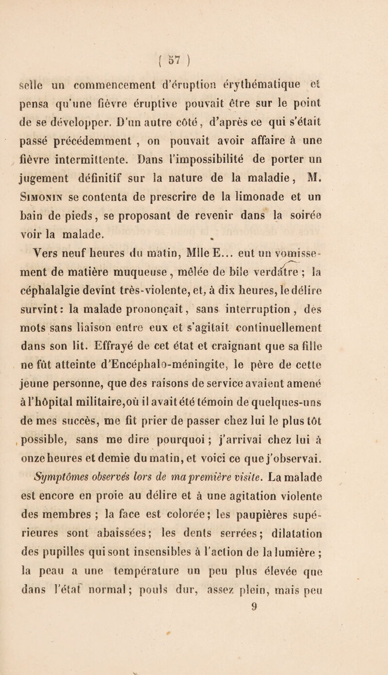 selle mi commencement d’éruption érythématique et pensa qu’une fièvre éruptive pouvait être sur le point de se développer. D’un autre côté, d’après ce qui s’était passé précédemment , on pouvait avoir affaire à une fièvre intermittente. Dans l’impossibilité de porter un jugement définitif sur la nature de la maladie, M. Simonin se contenta de prescrire de la limonade et un bain de pieds, se proposant de revenir dans la soirée voir la malade. Vers neuf heures du matin, MileE... eut un vomisse¬ ment de matière muqueuse , mêlée de bile verdâtre ; la céphalalgie devint très-violente, et, à dix heures, le délire survint: la malade prononçait, sans interruption, des mots sans liaison entre eux et s’agitait continuellement dans son lit. Effrayé de cet état et craignant que saillie ne fût atteinte d’Encéphalo-méningite, le père de cette jeune personne, que des raisons de service avaient amené à l’hôpital militaire,où il avait été témoin de quelques-uns de mes succès, me fit prier de passer chez lui le plus tôt possible, sans me dire pourquoi ; j’arrivai chez lui à onzeheures etdemie du matin, et voici ce que j’observai. Symptômes observés lors de ma première visite. La malade est encore en proie au délire et à une agitation violente des membres ; la face est colorée ; les paupières supé¬ rieures sont abaissées; les dents serrées; dilatation des pupilles qui sont insensibles à l’action de la lumière ; la peau a une température un peu plus élevée que dans l'état normal; pouls dur, assez plein, mais peu