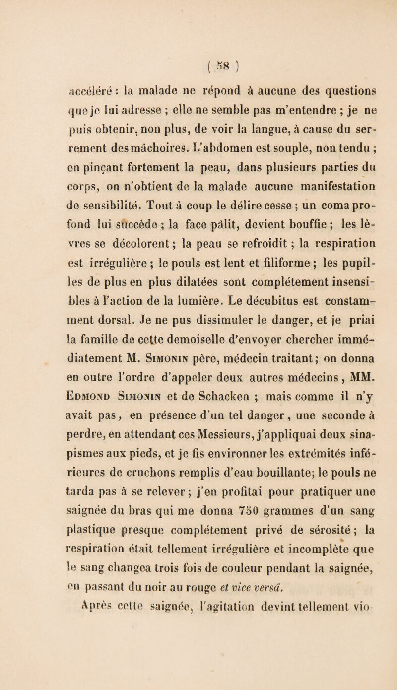 accéléré : la malade ne répond à aucune des questions que je lui adresse ; elle ne semble pas m’entendre ; je ne puis obtenir, non plus, de voir la langue, à cause du ser¬ rement des mâchoires. L’abdomen est souple, non tendu ; en pinçant fortement la peau, dans plusieurs parties du corps, on n’obtient de la malade aucune manifestation de sensibilité. Tout à coup le délire cesse ; un coma pro¬ fond lui succède ; la face pâlit, devient bouffie ; les lè¬ vres se décolorent ; la peau se refroidit ; la respiration est irrégulière ; le pouls est lent et filiforme ; les pupil¬ les de plus en plus dilatées sont complètement insensi¬ bles à l’action de la lumière. Le décubitus est constam¬ ment dorsal. Je ne pus dissimuler le danger, et je priai la famille de cette demoiselle d’envoyer chercher immé¬ diatement M. Simonin père, médecin traitant ; on donna en outre l'ordre d’appeler deux autres médecins, MM. Edmond Simonin et de Schacken ; mais comme il n’y avait pas, en présence d’un tel danger, une seconde à perdre, en attendant ces Messieurs, j’appliquai deux sina¬ pismes aux pieds, et je fis environner les extrémités infé¬ rieures de cruchons remplis d’eau bouillante; le pouls ne tarda pas à se relever ; j’en profitai pour pratiquer une saignée du bras qui me donna 750 grammes d’un sang plastique presque complètement privé de sérosité; la respiration était tellement irrégulière et incomplète que le sang changea trois fois de couleur pendant la saignée, en passant du noir au rouge et vice versa. Après celte saignée, l'agitation devint tellement vio