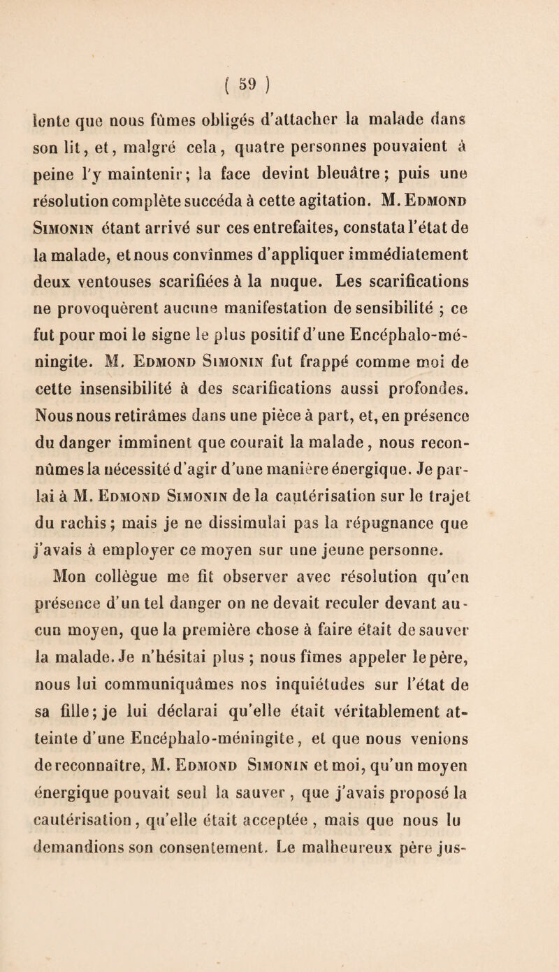 lente que nous fûmes obligés d'attacher la malade dans son lit, et, malgré cela, quatre personnes pouvaient à peine l'y maintenir; la face devint bleuâtre; puis une résolution complète succéda à cette agitation. M. Edmond Simonin étant arrivé sur ces entrefaites, constata l’état de la malade, et nous convînmes d’appliquer immédiatement deux ventouses scarifiées à la nuque. Les scarifications ne provoquèrent aucune manifestation de sensibilité ; ce fut pour moi le signe le plus positif d’une Encéphalo-mé- ningite. M. Edmond Simonin fut frappé comme moi de cette insensibilité à des scarifications aussi profondes. Nous nous retirâmes dans une pièce à part, et, en présence du danger imminent que courait la malade, nous recon¬ nûmes la nécessité d’agir d’une manière énergique. Je par¬ lai à M. Edmond Simonin de la cautérisation sur le trajet du rachis; mais je ne dissimulai pas la répugnance que j’avais à employer ce moyen sur une jeune personne. Mon collègue me fit observer avec résolution qu’en présence d’un tel danger on ne devait reculer devant au¬ cun moyen, que la première chose à faire était de sauver la malade. Je n’hésitai plus ; nous fîmes appeler le père, nous lui communiquâmes nos inquiétudes sur l’état de sa fille; je lui déclarai qu’elle était véritablement at¬ teinte d’une Encéphalo-méningite, et que nous venions de reconnaître, M. Edmond Simonin et moi, qu’un moyen énergique pouvait seul la sauver , que j’avais proposé la cautérisation, qu’elle était acceptée, mais que nous lu demandions son consentement. Le malheureux père jus-