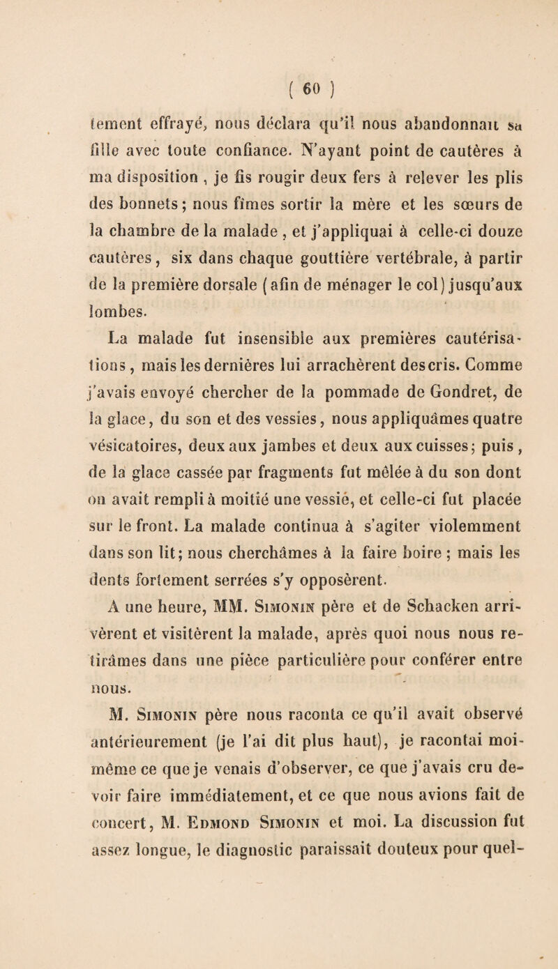 tement effrayé, nous déclara qu’il nous abandonnait s<* fille avec toute confiance. N’ayant point de cautères à ma disposition , je fis rougir deux fers à relever les plis des bonnets; nous fîmes sortir la mère et les sœurs de la chambre de la malade , et j’appliquai à celle-ci douze cautères, six dans chaque gouttière vertébrale, à partir de la première dorsale (afin de ménager le col) jusqu’aux lombes. La malade fut insensible aux premières cautérisa¬ tions , mais les dernières lui arrachèrent des cris. Comme j'avais envoyé chercher de la pommade de Gondret, de la glace, du son et des vessies, nous appliquâmes quatre vésicatoires, deux aux jambes et deux aux cuisses; puis, de la glace cassée par fragments fut mêlée à du son dont on avait rempli à moitié une vessie, et celle-ci fut placée sur le front. La malade continua à s’agiter violemment dans son lit; nous cherchâmes à la faire boire ; mais les dents fortement serrées s'y opposèrent. A une heure, MM. Simonin père et de Schacken arri¬ vèrent et visitèrent la malade, après quoi nous nous re¬ tirâmes dans une pièce particulière pour conférer entre nous. M. Simonin père nous raconta ce qu’il avait observé antérieurement (je l’ai dit plus haut), je racontai moi- même ce que je venais d’observer, ce que j’avais cru de- voir faire immédiatement, et ce que nous avions fait de concert, M. Edmond Simonin et moi. La discussion fut assez longue, le diagnostic paraissait douteux pour quel-