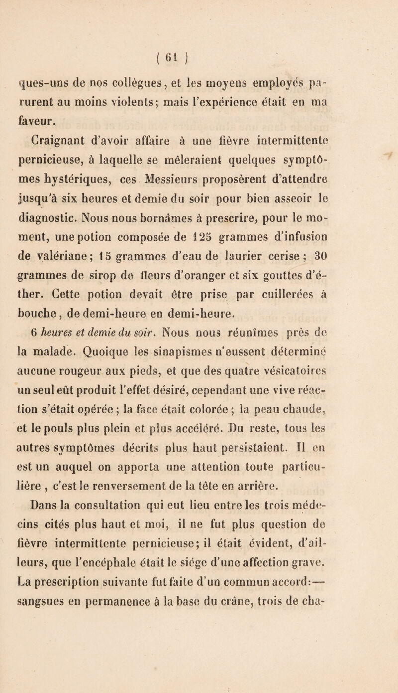 ques-uns de nos collègues, et les moyens employés pa¬ rurent au moins violents; mais l’expérience était en ma faveur. Craignant d’avoir affaire à une fièvre intermittente pernicieuse, à laquelle se mêleraient quelques symptô¬ mes hystériques, ces Messieurs proposèrent d’attendre jusqu’à six heures et demie du soir pour bien asseoir le diagnostic. Nous nous bornâmes à prescrire, pour le mo¬ ment, une potion composée de 125 grammes d’infusion de valériane; 15 grammes d’eau de laurier cerise; 30 grammes de sirop de fleurs d’oranger et six gouttes d’é¬ ther. Cette potion devait être prise par cuillerées à bouche, de demi-heure en demi-heure. 6 heures et demie du soir. Nous nous réunîmes près de la malade. Quoique les sinapismes n’eussent déterminé aucune rougeur aux pieds, et que des quatre vésicatoires un seul eût produit l'effet désiré, cependant une vive réac¬ tion s’était opérée ; la face était colorée ; la peau chaude, et le pouls plus plein et plus accéléré. Du reste, tous les autres symptômes décrits plus haut persistaient. Il en est un auquel on apporta une attention toute particu¬ lière , c’est le renversement de la tête en arrière. Dans la consultation qui eut lieu entre les trois méde¬ cins cités plus haut et moi, il ne fut plus question de fièvre intermittente pernicieuse; il était évident, d’ail¬ leurs, que l’encéphale était le siège d'une affection grave. La prescription suivante fut faite d’un commun accord:— sangsues en permanence à la base du crâne, trois de cha-