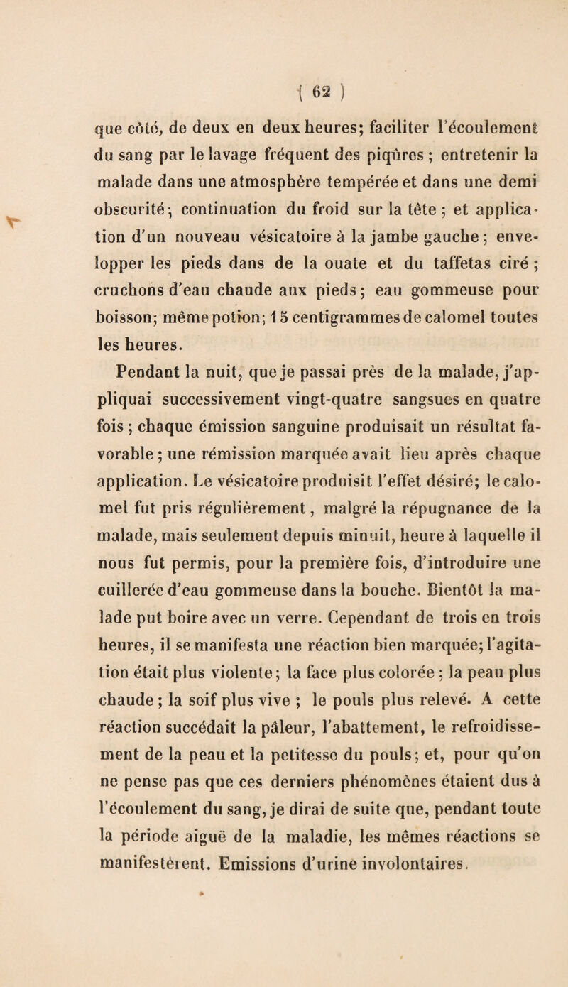 que côté, de deux en deux heures; faciliter l'écoulement du sang par le lavage fréquent des piqûres ; entretenir la malade dans une atmosphère tempérée et dans une demi obscurité ; continuation du froid sur la tête ; et applica- lion d’un nouveau vésicatoire à la jambe gauche ; enve¬ lopper les pieds dans de la ouate et du taffetas ciré ; cruchons d'eau chaude aux pieds; eau gommeuse pour boisson; même potion; 15 centigrammes de calomel toutes les heures. Pendant la nuit, que je passai près de la malade, j’ap¬ pliquai successivement vingt-quatre sangsues en quatre fois ; chaque émission sanguine produisait un résultat fa¬ vorable ; une rémission marquée avait lieu après chaque application. Le vésicatoire produisit l’effet désiré; le calo¬ mel fut pris régulièrement, malgré la répugnance de la malade, mais seulement depuis minuit, heure à laquelle il nous fut permis, pour la première fois, d’introduire une cuillerée d’eau gommeuse dans la bouche. Bientôt la ma¬ lade put boire avec un verre. Cependant de trois en trois heures, il se manifesta une réaction bien marquée; l'agita¬ tion était plus violente; la face plus colorée ; la peau plus chaude ; la soif plus vive ; le pouls plus relevé. A cette réaction succédait la pâleur, l’abattement, le refroidisse¬ ment de la peau et la petitesse du pouls; et, pour qu’on ne pense pas que ces derniers phénomènes étaient dus à l’écoulement du sang, je dirai de suite que, pendant toute la période aiguë de la maladie, les mêmes réactions se manifestèrent. Emissions d’urine involontaires.