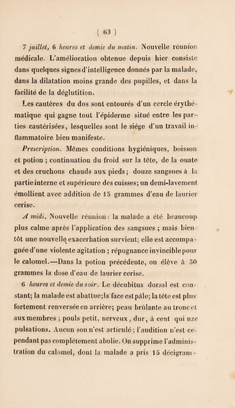 7 juillet, 6 heures et demie du malin. Nouvelle réunion médicale. L’amélioration obtenue depuis hier consiste dans quelques signes d’intelligence donnés par la malade, dans la dilatation moins grande des pupilles, et dans la facilité de la déglutition. Les cautères du dos sont entourés d’un cercle érythé- matique qui gagne tout l’épiderme situé entre les par¬ ties cautérisées, lesquelles sont le siège d’un travail in¬ flammatoire bien manifeste. Prescription. Mêmes conditions hygiéniques, boisson et potion ; continuation du froid sur la tête, de la ouate et des cruchons chauds aux pieds; douze sangsues à la partie interne et supérieure des cuisses; un demi-lavement émollient avec addition de 15 grammes d’eau de laurier cerise. A midi. Nouvelle réunion : la malade a été beaucoup plus calme après l’application des sangsues ; mais bien tôt une nouvelle exacerbation survient; elle est accompa¬ gnée d’une violente agitation ; répugnance invincible pour le calomel.—Dans la potion précédente, on élève â 50 grammes la dose d’eau de laurier cerise. 6 heures et demie du soir. Le décubitus dorsal est con¬ stant; la malade est abattue;la face est pâle; la tête est plus fortement renversée en arrière; peau brûlante au tronc et aux membres ; pouls petit, nerveux, dur, à cent qui nze pulsations. Aucun son n’est articulé; l’audition n’est ce¬ pendant pas complètement abolie. On supprime l’adminis¬