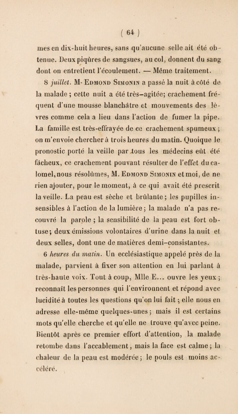 mes en dix-huit heures, sans qu'aucune selle ait été ob¬ tenue. Deux piqûres de sangsues, au col, donnent du sang dont on entretient l’écoulement. — Même traitement. 8 juillet. M- Edmond Simonin a passé la nuit à côté de la malade ; cette nuit a été très-agitée; crachement fré¬ quent d’une mousse blanchâtre et mouvements des lè¬ vres comme cela a lieu dans l’action de fumer la pipe. La famille est très-effrayée de ce crachement spumeux ; on m’envoie chercher à trois heures du matin. Quoique le pronostic porté la veille parlons les médecins eût été fâcheux, ce crachement pouvant résulter de l’effet du ca¬ lomel, nous résolûmes, M. Edmond Simonin et moi, de ne rien ajouter, pour le moment, à ce qui avait été prescrit la veille. La peau est sèche et brûlante; les pupilles in¬ sensibles à l’action de la lumière; la malade n’a pas re¬ couvré la parole ; la sensibilité de la peau est fort ob¬ tuse; deux émissions volontaires d’urine dans la nuit et deux selles, dont une de matières demi-consistantes. « 6 heures du matin. Un ecclésiastique appelé près de la malade, parvient à fixer son attention en lui parlant à très-haute voix. Tout à coup, Mlle E... ouvre les yeux ; reconnaît les personnes qui l’environnent et répond avec lucidité à toutes les questions qu’on lui fait ; elle nous en adresse elle-même quelques-unes; mais il est certains mots quelle cherche et qu’elle ne trouve qu’avec peine. Bientôt après ce premier effort d’attention, la malade retombe dans i’accablement, mais la face est calme ; la chaleur de la peau est modérée; le pouls est moins ac¬ céléré.