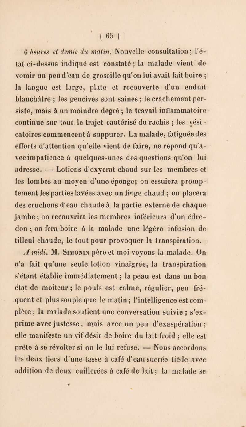 V ( 65 ) 6 heures et demie du matin. Nouvelle consultation ; l’é¬ tat ci-dessus indiqué est constaté ; la malade vient de vomir un peu d'eau de groseille qu’on lui avait fait boire ; la langue est large, plate et recouverte d’un enduit blanchâtre ; les gencives sont saines*, le crachement per¬ siste, mais à un moindre degré ; le travail inflammatoire continue sur tout le trajet cautérisé du rachis ; les vési - catoires commencent à suppurer. La malade, fatiguée des efforts d’attention qu’elle vient de faire, ne répond qu’a¬ vec impatience à quelques-unes des questions qu’on lui adresse. — Lotions d’oxycrat chaud sur les membres et les lombes au moyen d’une éponge; on essuiera promp¬ tement les parties lavées avec un linge chaud ; on placera des cruchons d’eau chaude à la partie externe de chaque jambe ; on recouvrira les membres inférieurs d’un édre¬ don ; on fera boire à la malade une légère infusion de tilleul chaude, le tout pour provoquer la transpiration. A midi. M. Simonin père et moi voyons la malade. Oo n’a fait qu’une seule lotion vinaigrée, la transpiration s’étant établie immédiatement ; la peau est dans un bon état de moiteur ; le pouls est calme, régulier, peu fré¬ quent et plus souple que le matin; l’intelligence est com¬ plète ; la malade soutient une conversation suivie ; s’ex¬ prime avec justesse, mais avec un peu d’exaspération; elle manifeste un vif désir de boire du lait froid ; elle est prête à se révolter si on le lui refuse. — Nous accordons les deux tiers d’une tasse à café d’eau sucrée tiède avec- addition de deux cuillerées à café de lait ; la malade se