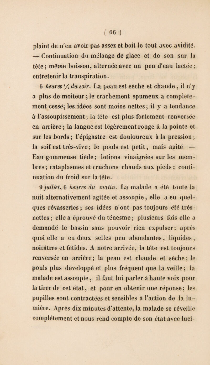 plaint de n'en avoir pas assez et boit le tout avec avidité. — Continuation du mélange de glace et de son sur la tête; même boisson, alternée avec un peu d’eau lactée; entretenir la transpiration. 6 heures /2 du soir. La peau est sèche et chaude , il n’y a plus de moiteur ; le crachement spumeux a complète¬ ment cessé; les idées sont moins nettes; il y a tendance à l’assoupissement; la tête est plus fortement renversée en arrière; la langue est légèrement rouge à la pointe et sur les bords ; l’épigastre est douloureux à la pression ; la soif est très-vive; le pouls est petit, mais agité. — Eau gommeuse tiède; lotions vinaigrées sur les mem¬ bres; cataplasmes et cruchons chauds aux pieds ; conti¬ nuation du froid sur la tête. 9 juillet, 6 heures du matin, La malade a été toute la nuit alternativement agitée et assoupie , elle a eu quel¬ ques rêvasseries; ses idées n’ont pas toujours été très nettes; elle a éprouvé du ténesme; plusieurs fois elle a demandé le bassin sans pouvoir rien expulser; après quoi elle a eu deux selles peu abondantes, liquides, noirâtres et fétides. A notre arrivée, la tête est toujours renversée en arrière; la peau est chaude et sèche; le pouls plus développé et plus fréquent que la veille; la malade est assoupie, il faut lui parler à haute voix pour la tirer de cet état, et pour en obtenir une réponse; les pupilles sont contractées et sensibles à l’action de la lu¬ mière. Après dix minutes d'attente, la malade se réveille complètement et nous rend compte de son état avec luci-