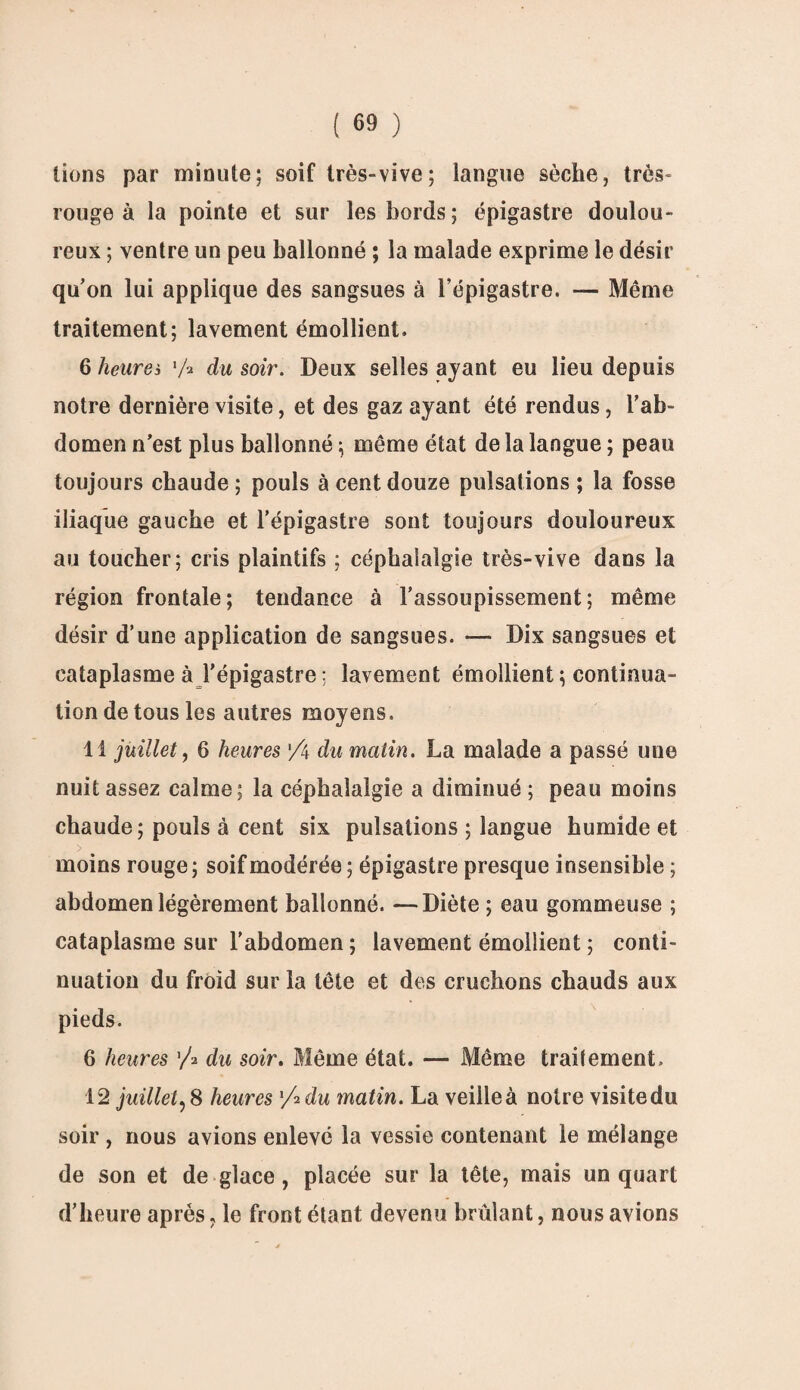 lions par minute; soif très-vive; langue sèche, très- rouge à la pointe et sur les bords; épigastre doulou¬ reux ; ventre un peu ballonné ; la malade exprime le désir qu’on lui applique des sangsues à l’épigastre. — Même traitement; lavement émollient. 6 heures 'A du soir. Deux selles ayant eu lieu depuis notre dernière visite, et des gaz ayant été rendus, l’ab¬ domen n’est plus ballonné ; même état de la langue ; peau toujours chaude ; pouls à cent douze pulsations ; la fosse iliaque gauche et l’épigastre sont toujours douloureux au toucher; cris plaintifs ; céphalalgie très-vive dans la région frontale; tendance à l’assoupissement; même désir d’une application de sangsues. — Dix sangsues et cataplasme à l'épigastre ; lavement émollient; continua¬ tion de tous les autres moyens. 11 juillet, 6 heures Z\ du matin. La malade a passé une nuit assez calme; la céphalalgie a diminué ; peau moins chaude; pouls à cent six pulsations ; langue humide et > moins rouge ; soif modérée ; épigastre presque insensible ; abdomen légèrement ballonné. —Diète ; eau gommeuse ; cataplasme sur l’abdomen ; lavement émollient ; conti¬ nuation du froid sur la tête et des cruchons chauds aux pieds. 6 heures '/* du soir. Même état. — Même traitement. 12 juillet,8 heures Z2 du matin. La veilleà notre visitedu soir , nous avions enlevé la vessie contenant le mélange de son et de glace, placée sur la tête, mais un quart d’heure après, le front étant devenu brûlant, nous avions