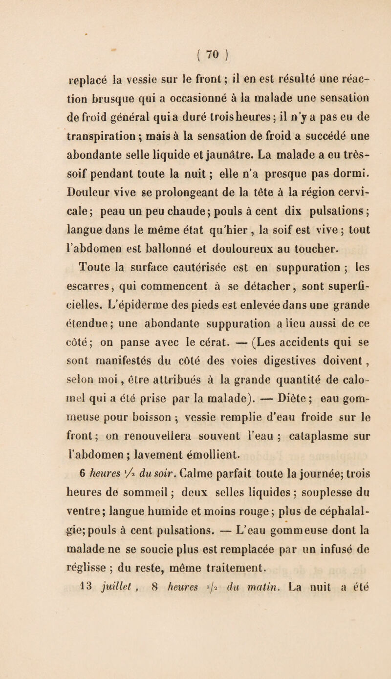 replacé la vessie sur le front; il en est résulté une réac¬ tion brusque qui a occasionné à la malade une sensation de froid général quia duré trois heures; il n y a pas eu de transpiration ; mais à la sensation de froid a succédé une abondante selle liquide et jaunâtre. La malade a eu très- soif pendant toute la nuit ; elle n’a presque pas dormi. Douleur vive se prolongeant de la tête à la région cervi¬ cale; peau un peu chaude; pouls à cent dix pulsations ; langue dans le même état qu’hier , la soif est vive ; tout l’abdomen est ballonné et douloureux au toucher. Toute la surface cautérisée est en suppuration ; les escarres, qui commencent à se détacher, sont superfi¬ cielles. L’épiderme des pieds est enlevée dans une grande étendue ; une abondante suppuration a lieu aussi de ce côté; on panse avec le cérat. — (Les accidents qui se sont manifestés du côté des voies digestives doivent, selon moi, être attribués à la grande quantité de calo ¬ mel qui a été prise par la malade). — Diète; eau gom¬ meuse pour boisson ; vessie remplie d'eau froide sur le front; on renouvellera souvent l’eau; cataplasme sur l’abdomen ; lavement émollient. 6 heures 'A du soir. Calme parfait toute la journée; trois heures de sommeil ; deux selles liquides ; souplesse du ventre; langue humide et moins rouge ; plus de céphalal¬ gie; pouls à cent pulsations. — L’eau gommeuse dont la malade ne se soucie plus est remplacée par un infusé de réglisse ; du reste, même traitement. 13 juillet, 8 heures >/2 dit malin. La nuit a été