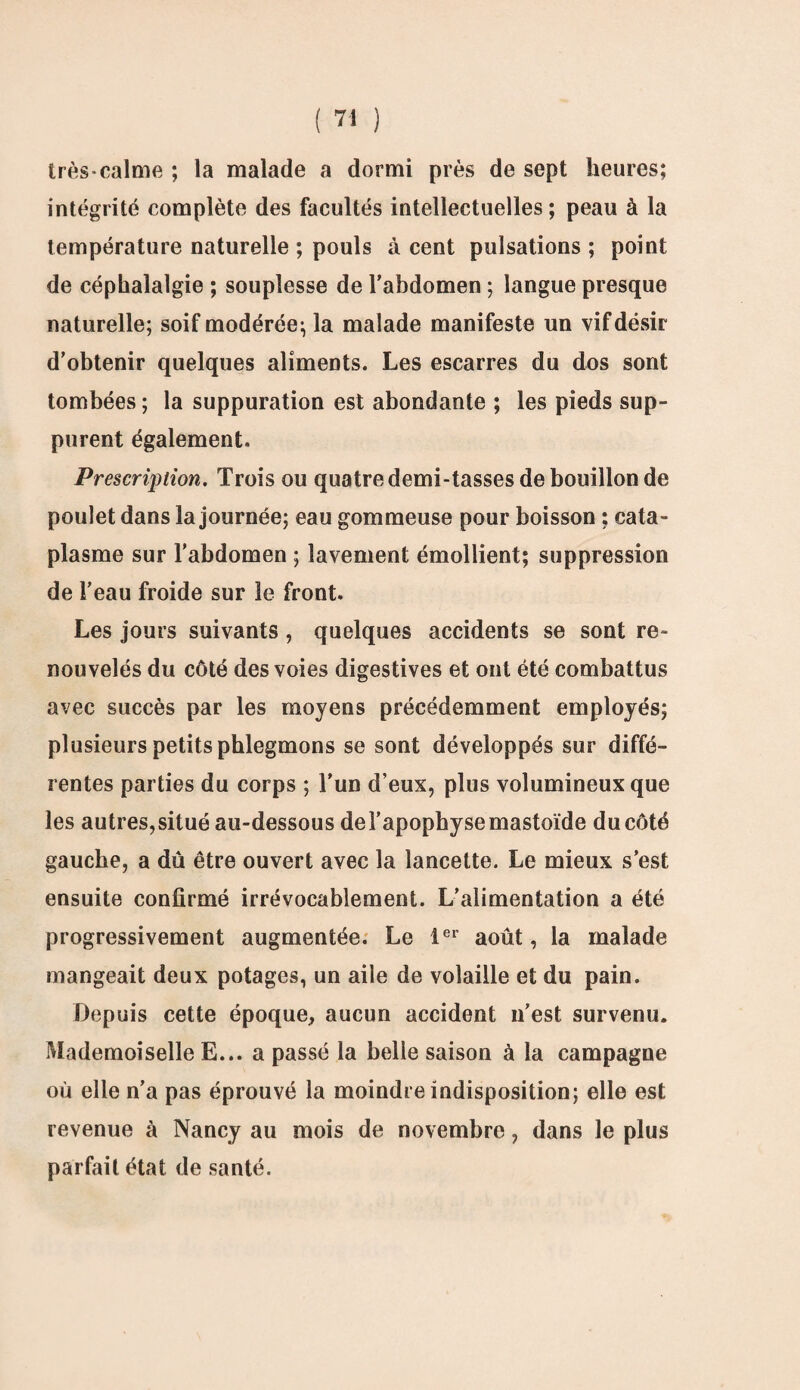très calme ; la malade a dormi près de sept heures; intégrité complète des facultés intellectuelles; peau à la température naturelle ; pouls à cent pulsations ; point de céphalalgie ; souplesse de l’abdomen ; langue presque naturelle; soif modérée; la malade manifeste un vif désir d’obtenir quelques aliments. Les escarres du dos sont tombées ; la suppuration est abondante ; les pieds sup¬ purent également. Prescription. Trois ou quatre demi-tasses de bouillon de poulet dans la journée; eau gommeuse pour boisson ; cata¬ plasme sur l'abdomen ; lavement émollient; suppression de l’eau froide sur le front. Les jours suivants, quelques accidents se sont re¬ nouvelés du côté des voies digestives et ont été combattus avec succès par les moyens précédemment employés; plusieurs petits phlegmons se sont développés sur diffé¬ rentes parties du corps ; l’un d’eux, plus volumineux que les autres, situé au-dessous de l'apophyse mastoïde du côté gauche, a dû être ouvert avec la lancette. Le mieux s’est ensuite confirmé irrévocablement. L’alimentation a été progressivement augmentée. Le 1er août, la malade mangeait deux potages, un aile de volaille et du pain. Depuis cette époque, aucun accident n’est survenu. Mademoiselle E... a passé la belle saison à la campagne où elle n’a pas éprouvé la moindre indisposition; elle est revenue à Nancy au mois de novembre, dans le plus parfait état de santé.