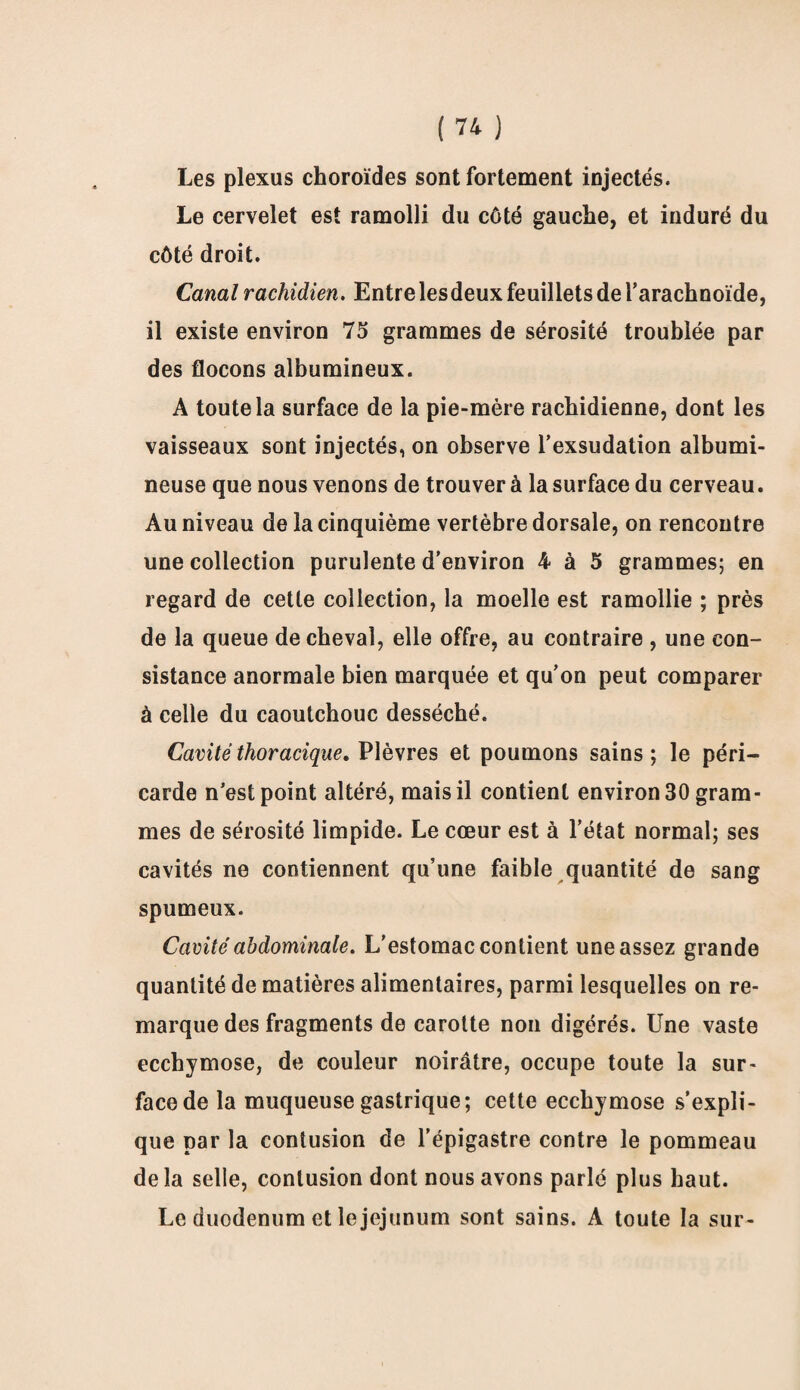 Les plexus choroïdes sont fortement injectés. Le cervelet est ramolli du côté gauche, et induré du côté droit. Canal rachidien. Entre lesdeux feuillets de l’arachnoïde, il existe environ 75 grammes de sérosité troublée par des flocons albumineux. A toute la surface de la pie-mère rachidienne, dont les vaisseaux sont injectés, on observe l’exsudation albumi¬ neuse que nous venons de trouver à la surface du cerveau. Au niveau de la cinquième vertèbre dorsale, on rencontre une collection purulente d’environ 4 à 5 grammes; en regard de cette collection, la moelle est ramollie ; près de la queue de cheval, elle offre, au contraire , une con¬ sistance anormale bien marquée et qu’on peut comparer à celle du caoutchouc desséché. Cavité thoracique. Plèvres et poumons sains ; le péri¬ carde n’est point altéré, mais il contient environ 30 gram¬ mes de sérosité limpide. Le cœur est à l’état normal; ses cavités ne contiennent qu’une faible quantité de sang spumeux. Cavité abdominale. L’estomac contient une assez grande quantité de matières alimentaires, parmi lesquelles on re¬ marque des fragments de carotte non digérés. Une vaste ecchymose, de couleur noirâtre, occupe toute la sur¬ face de la muqueuse gastrique; cette ecchymose s’expli¬ que par la contusion de l’épigastre contre le pommeau delà selle, contusion dont nous avons parlé plus haut. Le duodénum et le jéjunum sont sains. A toute la sur-