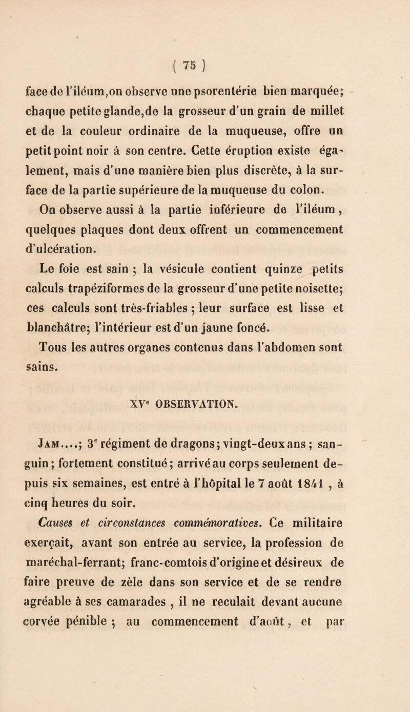 face de l’iléum,on observe une psorentérie bien marquée; chaque petite glande,de la grosseur d'un grain de millet et de la couleur ordinaire de la muqueuse, offre un petit point noir à son centre. Cette éruption existe éga' lement, mais d'une manière bien plus discrète, à la sur¬ face de la partie supérieure de la muqueuse du colon. On observe aussi à la partie inférieure de l’iléum, quelques plaques dont deux offrent un commencement d’ulcération. Le foie est sain ; la vésicule contient quinze petits calculs trapéziformes de la grosseur d’une petite noisette; ces calculs sont très-friables ; leur surface est lisse et blanchâtre; l’intérieur est d’un jaune foncé. Tous les autres organes contenus dans l’abdomen sont sains. XVe OBSERVATION. Jam....; 3e régiment de dragons; vingt-deux ans ; san¬ guin; fortement constitué; arrivé au corps seulement de¬ puis six semaines, est entré à l’hôpital le 7 août 1841 , à cinq heures du soir. Causes et circonstances commémoratives. Ce militaire exerçait, avant son entrée au service, la profession de maréchal-ferrant; franc-comtois d’origine et désireux de faire preuve de zèle dans son service et de se rendre agréable à ses camarades , il ne reculait devant aucune corvée pénible ; au commencement d’août, et par