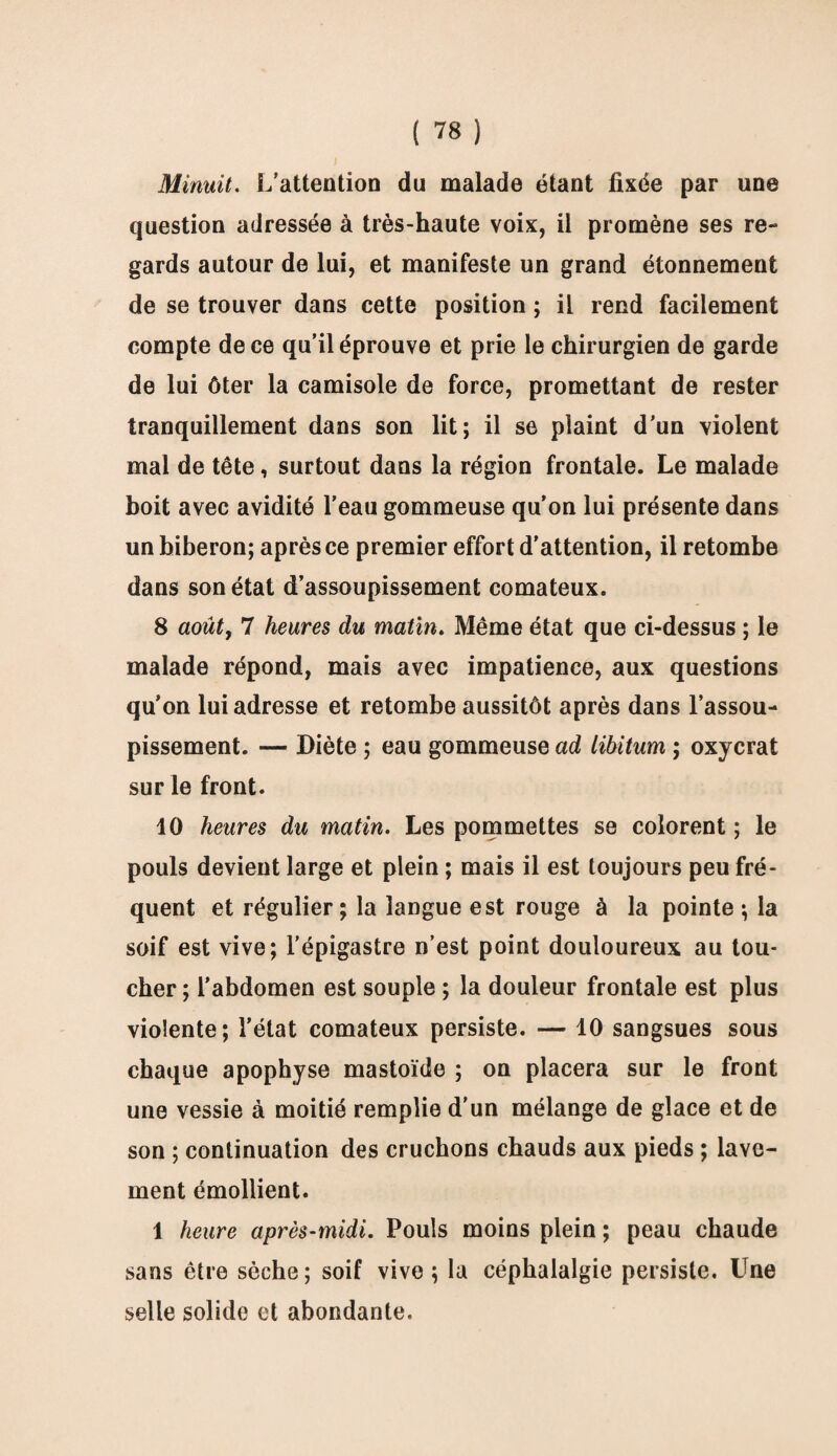 Minuit. L’attention du malade étant fixée par une question adressée à très-haute voix, il promène ses re¬ gards autour de lui, et manifeste un grand étonnement de se trouver dans cette position ; il rend facilement compte de ce qu’il éprouve et prie le chirurgien de garde de lui ôter la camisole de force, promettant de rester tranquillement dans son lit; il se plaint d’un violent mal de tête, surtout dans la région frontale. Le malade boit avec avidité l’eau gommeuse qu’on lui présente dans un biberon; après ce premier effort d'attention, il retombe dans son état d’assoupissement comateux. 8 août, 7 heures du matin. Même état que ci-dessus ; le malade répond, mais avec impatience, aux questions qu’on lui adresse et retombe aussitôt après dans l’assou¬ pissement. — Diète ; eau gommeuse ad libitum ; oxycrat sur le front. 10 heures du matin. Les pommettes se colorent ; le pouls devient large et plein ; mais il est toujours peu fré¬ quent et régulier; la langue est rouge à la pointe ; la soif est vive; l’épigastre n’est point douloureux au tou¬ cher ; l’abdomen est souple ; la douleur frontale est plus violente; l’état comateux persiste. — 10 sangsues sous chaque apophyse mastoïde ; on placera sur le front une vessie à moitié remplie d'un mélange de glace et de son ; continuation des cruchons chauds aux pieds ; lave¬ ment émollient. 1 heure après-midi. Pouls moins plein ; peau chaude sans être sèche; soif vive; la céphalalgie persiste. Une selle solide et abondante.