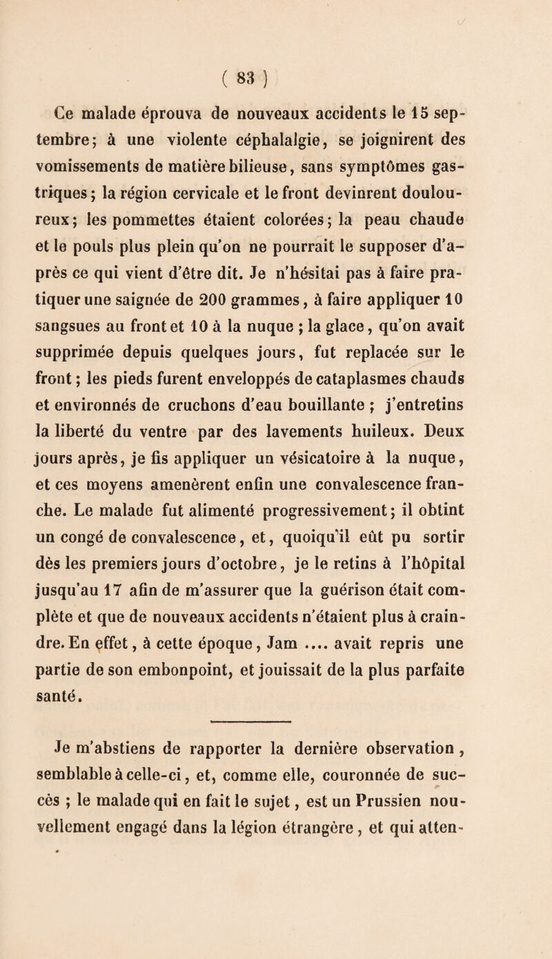 Ce malade éprouva de nouveaux accidents le 15 sep¬ tembre; à une violente céphalalgie, se joignirent des vomissements de matière bilieuse, sans symptômes gas¬ triques ; la région cervicale et le front devinrent doulou¬ reux; les pommettes étaient colorées; la peau chaude et le pouls plus plein qu’on ne pourrait le supposer d’a¬ près ce qui vient d’être dit. Je n'hésitai pas à faire pra¬ tiquer une saignée de 200 grammes, à faire appliquer 10 sangsues au front et 10 à la nuque ; la glace, qu’on avait supprimée depuis quelques jours, fut replacée sur le front ; les pieds furent enveloppés de cataplasmes chauds et environnés de cruchons d'eau bouillante ; j’entretins la liberté du ventre par des lavements huileux. Deux jours après, je fis appliquer un vésicatoire à la nuque, et ces moyens amenèrent enfin une convalescence fran¬ che. Le malade fut alimenté progressivement; il obtint un congé de convalescence, et, quoiqu’il eût pu sortir dès les premiers jours d'octobre, je le retins à l’hôpital jusqu’au 17 afin de m’assurer que la guérison était com¬ plète et que de nouveaux accidents n'étaient plus à crain¬ dre. En effet, à cette époque, Jam .... avait repris une partie de son embonpoint, et jouissait de la plus parfaite santé. Je m'abstiens de rapporter la dernière observation, semblable à celle-ci, et, comme elle, couronnée de suc¬ cès ; le malade qui en fait le sujet, est un Prussien nou¬ vellement engagé dans la légion étrangère, et qui atten-