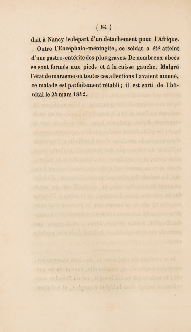 dait à Nancy le départ d’un détachement pour l’Afrique. Outre l'Encéphalo-méningite, ce soldat a été atteint d’une gastro-entérite des plus graves. De nombreux abcès se sont formés aux pieds et à la cuisse gauche. Malgré l’état de marasme où toutes ces affections l’avaient amené, ce malade est parfaitement rétabli ; il est sorti de rhô- nital le 24 mars 1842.