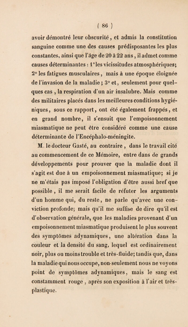 avoir démontré leur obscurité, et admis la constitution sanguine comme une des causes prédisposantes les plus constantes, ainsi que l’àge de 20 à 22 ans, il admet comme causes déterminantes : l°les vicissitudes atmosphériques; 2° les fatigues musculaires, mais à une époque éloignée de l’invasion de la maladie ; 3° et, seulement pour quel¬ ques cas , la respiration d’un air insalubre. Mais comme des militaires placés dans les meilleures conditions hygié¬ niques, sous ce rapport, ont été également frappés, et en grand nombre, il s’ensuit que l’empoisonnement miasmatique ne peut être considéré comme une cause déterminante de l’Encéphalo-méningite. M, le docteur Gasté, au contraire , dans le travail cité au commencement de ce Mémoire, entre dans de grands développements pour prouver que la maladie dont il s’agit est due à un empoisonnement miasmatique; si je ne m’étais pas imposé l'obligation d’être aussi bref que possible , il me serait facile de réfuter les arguments d’un homme qui, du reste, ne parle qu’avec une con¬ viction profonde; mais qu’il me suffise de dire qu’il est d’observation générale, que les maladies provenant d’un empoisonnement miasmatique produisent le plus souvent des symptômes adynamiques, une altération dans la couleur et la densité du sang, lequel est ordinairement noir, plus ou moinstrouble et très-fluide; tandis que, dans la maladie qui nous occupe, non-seulement nous ne voyons point de symptômes adynamiques, mais le sang est constamment rouge , après son exposition à l’air et très- plastique.