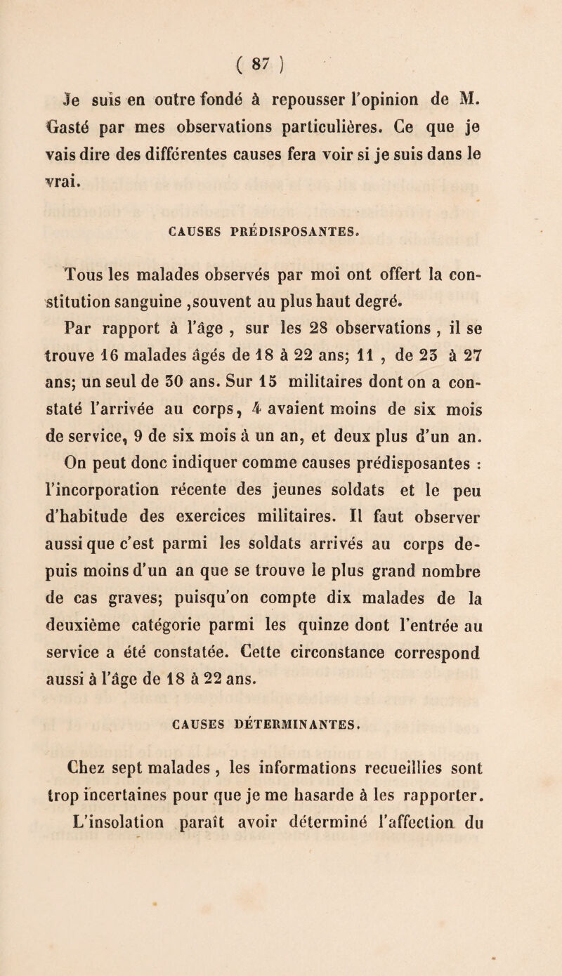 Je suis en outre fondé à repousser l’opinion de M. Crasté par mes observations particulières. Ce que je vais dire des differentes causes fera voir si je suis dans le vrai. CAUSES PRÉDISPOSANTES. Tous les malades observés par moi ont offert la con¬ stitution sanguine ,souvent au plus haut degré. Par rapport à l’âge , sur les 28 observations , il se trouve 16 malades âgés de 18 à 22 ans; 11 , de 23 à 27 ans; un seul de 30 ans. Sur 15 militaires dont on a con¬ staté l’arrivée au corps, 4 avaient moins de six mois de service, 9 de six mois à un an, et deux plus d’un an. On peut donc indiquer comme causes prédisposantes : l’incorporation récente des jeunes soldats et le peu d'habitude des exercices militaires. Il faut observer aussi que c’est parmi les soldats arrivés au corps de¬ puis moins d’un an que se trouve le plus grand nombre de cas graves; puisqu'on compte dix malades de la deuxième catégorie parmi les quinze dont l’entrée au service a été constatée. Cette circonstance correspond aussi à l’âge de 18 à 22 ans. CAUSES DÉTERMINANTES. Chez sept malades, les informations recueillies sont trop incertaines pour que je me hasarde à les rapporter. L’insolation paraît avoir déterminé l’affection du