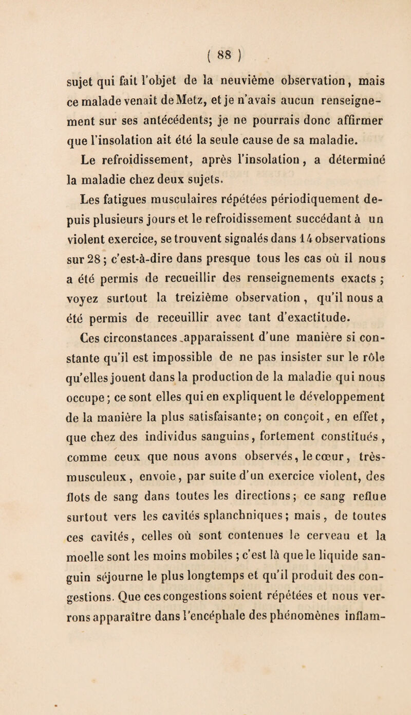 sujet qui fait l’objet de la neuvième observation, mais ce malade venait de Metz, et je n’avais aucun renseigne¬ ment sur ses antécédents; je ne pourrais donc affirmer que l’insolation ait été la seule cause de sa maladie. Le refroidissement, après l’insolation, a déterminé la maladie chez deux sujets. Les fatigues musculaires répétées périodiquement de¬ puis plusieurs jours et le refroidissement succédant à un violent exercice, se trouvent signalés dans 14 observations sur 28; c’est-à-dire dans presque tous les cas où il nous a été permis de recueillir des renseignements exacts ; voyez surtout la treizième observation, qu’il nous a été permis de receuillir avec tant d’exactitude. Ces circonstances,apparaissent d’une manière si con¬ stante qu’il est impossible de ne pas insister sur le rôle qu’elles jouent dans la production de la maladie qui nous occupe; ce sont elles qui en expliquent le développement de la manière la plus satisfaisante; on conçoit, en effet, que chez des individus sanguins, fortement constitués , comme ceux que nous avons observés, le cœur , très- musculeux, envoie, par suite d’un exercice violent, des flots de sang dans toutes les directions; ce sang reflue surtout vers les cavités splanchniques ; mais, de toutes ces cavités, celles où sont contenues le cerveau et la moelle sont les moins mobiles ; c’est là que le liquide san¬ guin séjourne le plus longtemps et qu’il produit des con¬ gestions. Que ces congestions soient répétées et nous ver¬ rons apparaître dans l'encéphale des phénomènes inflam-