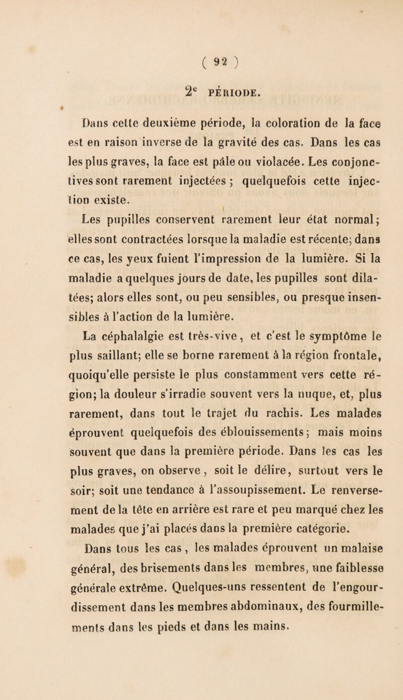 2e PERIODE. Dans celte deuxième période, la coloration de la face est en raison inverse de la gravité des cas. Dans les cas les plus graves, la face est pâle ou violacée. Les conjonc¬ tives sont rarement injectées; quelquefois cette injec¬ tion existe. Les pupilles conservent rarement leur état normal; elles sont contractées lorsque la maladie est récente; dans ce cas, les jeux fuient l'impression de la lumière. Si la maladie a quelques jours de date, les pupilles sont dila¬ tées; alors elles sont, ou peu sensibles, ou presque insen¬ sibles à l’action de la lumière. La céphalalgie est très-vive, et c/est, le symptôme le plus saillant; elle se borne rarement à la région frontale, quoiqu’elle persiste le plus constamment vers cette ré¬ gion; la douleur s’irradie souvent vers la nuque, et, plus rarement, dans tout le trajet du rachis. Les malades éprouvent quelquefois des éblouissements ; mais moins souvent que dans la première période. Dans les cas les plus graves, on observe, soit le délire, surtout vers le soir; soit une tendance à l’assoupissement. Le renverse¬ ment de la tête en arrière est rare et peu marqué chez les malades que j’ai placés dans la première catégorie. Dans tous les cas , les malades éprouvent un malaise général, des brisements dans les membres, une faiblesse générale extrême. Quelques-uns ressentent de l’engour¬ dissement dans les membres abdominaux, des fourmille¬ ments dans les pieds et dans les mains.