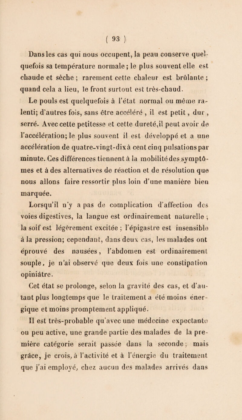 Dans les cas qui nous occupent, la peau conserve quel¬ quefois sa température normale; le plus souvent elle est chaude et sèche ; rarement cette chaleur est brûlante ; quand cela a lieu, le front surtout est très-chaud. Le pouls est quelquefois à l’état normal ou même ra¬ lenti; d’autres fois, sans être accéléré , il est petit, dur , serré. Avec cette petitesse et cette dureté,il peut avoir de l’accélération; le plus souvent il est développé et a une accélération de quatre-vingt-dixà cent cinq pulsations par minute. Ces différences tiennent à la mobilité des symptô¬ mes et à des alternatives do réaction et de résolution que nous allons faire ressortir plus loin d’une manière bien marquée. Lorsqu’il n’y a pas de complication d'affection des voies digestives, la langue est ordinairement naturelle ; la soif est légèrement excitée ; l’épigastre est insensible à la pression; cependant, dans deux cas, les malades ont éprouvé des nausées, l'abdomen est ordinairement souple, je n’ai observé que deux fois une constipation opiniâtre. Cet état se prolonge, selon la gravité des cas, et d’au¬ tant plus longtemps que le traitement a été moins éner¬ gique et moins promptement appliqué. Il est très-probable qu’avec une médecine expectante ou peu active, une grande partie des malades de la pre¬ mière catégorie serait passée dans la seconde; mais grâce, je crois, à l’activité et à l’énergie du traitement que j’ai employé, chez aucun des malades arrivés dans