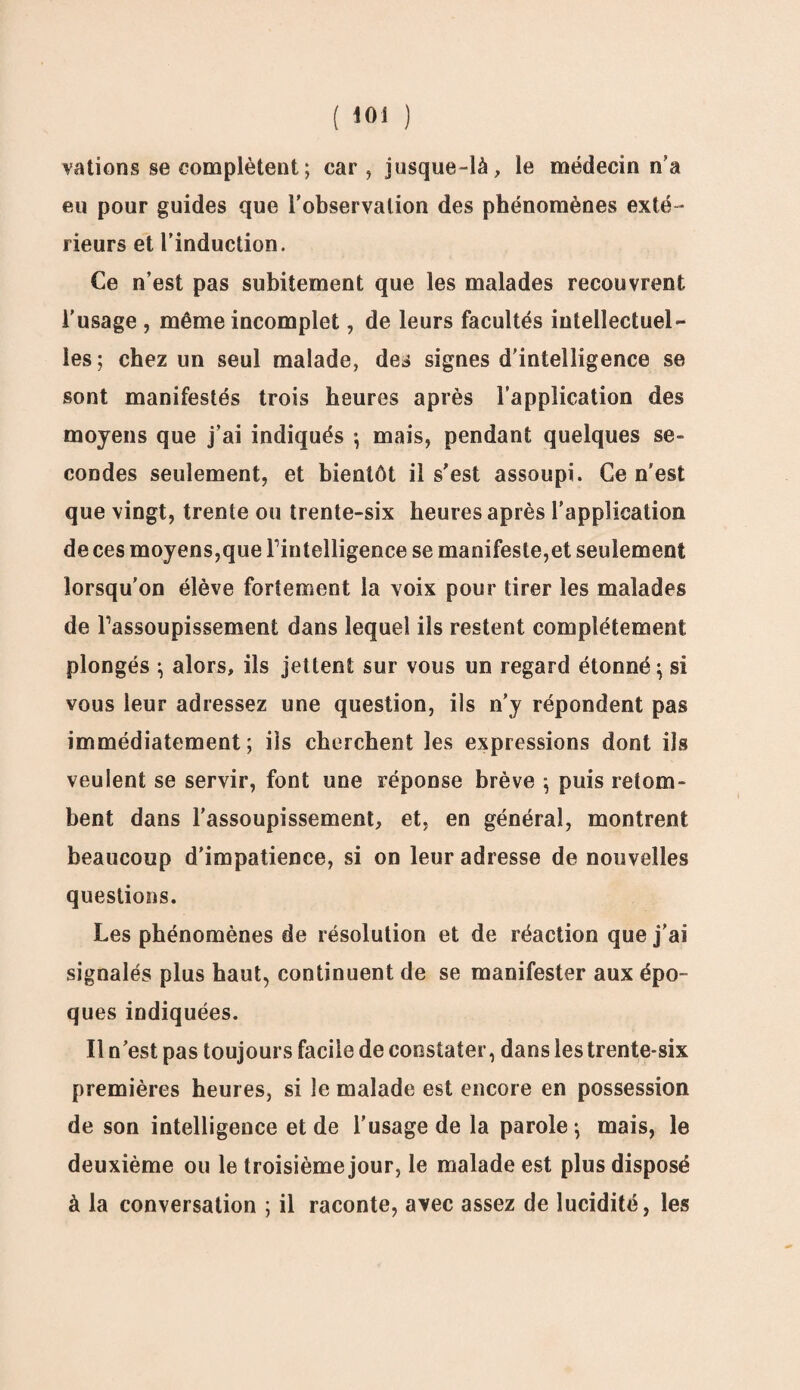 ( loi ) valions se complètent ; car, jusque-là, le médecin n’a eu pour guides que l’observation des phénomènes exté¬ rieurs et l’induction. Ce n’est pas subitement que les malades recouvrent l'usage , même incomplet, de leurs facultés intellectuel¬ les; chez un seul malade, des signes d'intelligence se sont manifestés trois heures après l’application des moyens que j’ai indiqués *, mais, pendant quelques se¬ condes seulement, et bientôt il s’est assoupi. Ce n'est que vingt, trente ou trente-six heures après l’application de ces moyens,que Tintelligence se manifeste,et seulement lorsqu'on élève fortement la voix pour tirer les malades de Tassoupissement dans lequel ils restent complètement plongés ; alors, ils jettent sur vous un regard étonné ; si vous leur adressez une question, ils n'y répondent pas immédiatement; iis cherchent les expressions dont ils veulent se servir, font une réponse brève ; puis retom¬ bent dans l'assoupissement, et, en général, montrent beaucoup d'impatience, si on leur adresse de nouvelles questions. Les phénomènes de résolution et de réaction que j'ai signalés plus haut, continuent de se manifester aux épo¬ ques indiquées. Il n’est pas toujours facile de constater, dans les trente-six premières heures, si le malade est encore en possession de son intelligence et de l'usage de la parole ; mais, le deuxième ou le troisième jour, le malade est plus disposé à la conversation ; il raconte, avec assez de lucidité, les