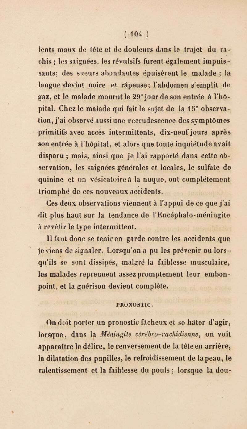 lents maux de tête et de douleurs dans le trajet du ra¬ chis ; les saignées, les révulsifs furent également impuis¬ sants; des sueurs abondantes épuisèrent le malade ; la langue devint noire et râpeuse; l'abdomen s’emplit de gaz, et le malade mourut le 29e jour de son entrée à l’hô- pital. Chez le malade qui fait le sujet de la 15e observa¬ tion, j’ai observé aussi une recrudescence des symptômes primitifs avec accès intermittents, dix-neuf jours après son entrée à l’hôpital, et alors que toute inquiétude avait disparu ; mais, ainsi que je l’ai rapporté dans cette ob¬ servation, les saignées générales et locales, le sulfate de quinine et un vésicatoire à la nuque, ont complètement triomphé de ces nouveaux accidents. Ces deux observations viennent à l’appui de ce que j’ai dit plus haut sur la tendance de l’Encéphalo-méningite à revêtir le type intermittent. ïl faut donc se tenir en garde contre les accidents que je viens de signaler. Lorsqu’on a pu les prévenir ou lors¬ qu’ils se sont dissipés, malgré la faiblesse musculaire, les malades reprennent assez promptement leur embon¬ point, et la guérison devient complète. PRONOSTIC. On doit porter un pronostic fâcheux et se hâter d’agir, lorsque, dans la Méningite cérébro-rachidienne, on voit apparaître le délire, le renversement de la tête en arrière, la dilatation des pupilles, le refroidissement de la peau, le ralentissement et la faiblesse du pouls; lorsque la dou-