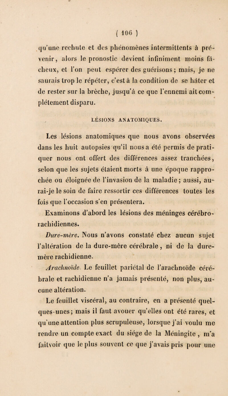 qu’une rechute et des phénomènes intermittents à pré- venir, alors le pronostic devient infiniment moins fâ= cheux, et l’on peut espérer des guérisons; mais, je ne saurais trop le répéter, c’est à la condition de se hâter et de rester sur la brèche, jusqu’à ce que l’ennemi ait corn» * pîétement disparu. LÉSIONS ANATOMIQUES. Les lésions anatomiques que nous avons observées dans les huit autopsies qu’il nous a été permis de prati¬ quer nous ont offert des différences assez tranchées, selon que les sujets étaient morts à une époque rappro¬ chée ou éloignée de l’invasion de la maladie ; aussi, au-* rai-je le soin de faire ressortir ces différences toutes les fois que l’occasion s’en présentera. Examinons d’abord les lésions des méninges cérébro¬ rachidiennes. Dure-mère. Nous n’avons constaté chez aucun sujet l’altération de la dure-mère cérébrale, ni de la dure- mère rachidienne. Arachnoïde. Le feuillet pariétal de l’arachnoïde céré¬ brale et rachidienne n’a jamais présenté, non plus, au¬ cune altération. Le feuillet viscéral, au contraire, en a présenté quel¬ ques-unes; mais il faut avouer quelles ont été rares, et qu’une attention plus scrupuleuse, lorsque j’ai voulu me rendre un compte exact du siège de la Méningite , m'a failvoir que le plus souvent ce que j’avais pris pour une