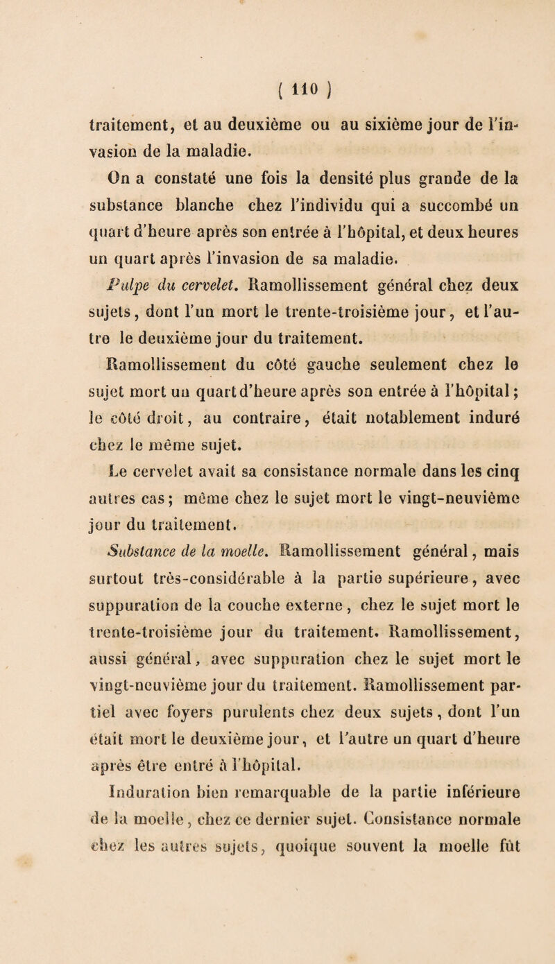 traitement, et au deuxième ou au sixième jour de Fin* vasion de la maladie. On a constaté une fois la densité plus grande de la substance blanche chez l’individu qui a succombé un quart d’heure après son entrée à l’hôpital, et deux heures un quart après l’invasion de sa maladie. Pulpe du cervelet. Ramollissement général chez deux sujets, dont l’un mort le trente-troisième jour, et l’au¬ tre le deuxième jour du traitement. Ramollissement du côté gauche seulement chez le sujet mort un quart d’heure après son entrée à l’hôpital; le côté droit, au contraire, était notablement induré chez le meme sujet. Le cervelet avait sa consistance normale dans les cinq autres cas ; môme chez le sujet mort le vingt-neuvième jour du traitement. Substance de la moelle. Ramollissement général, mais surtout très-considérable à la partie supérieure, avec suppuration de la couche externe, chez le sujet mort le trente-troisième jour du traitement. Ramollissement, aussi général, avec suppuration chez le sujet mort le vingt-neuvième jour du traitement. Ramollissement par¬ tiel avec foyers purulents chez deux sujets, dont l’un était mort le deuxième jour, et l’autre un quart d’heure après être entré à l’hôpital. Induration bien remarquable de la partie inférieure de la moelle, chez ce dernier sujet. Consistance normale chez les autres sujets, quoique souvent la moelle fût