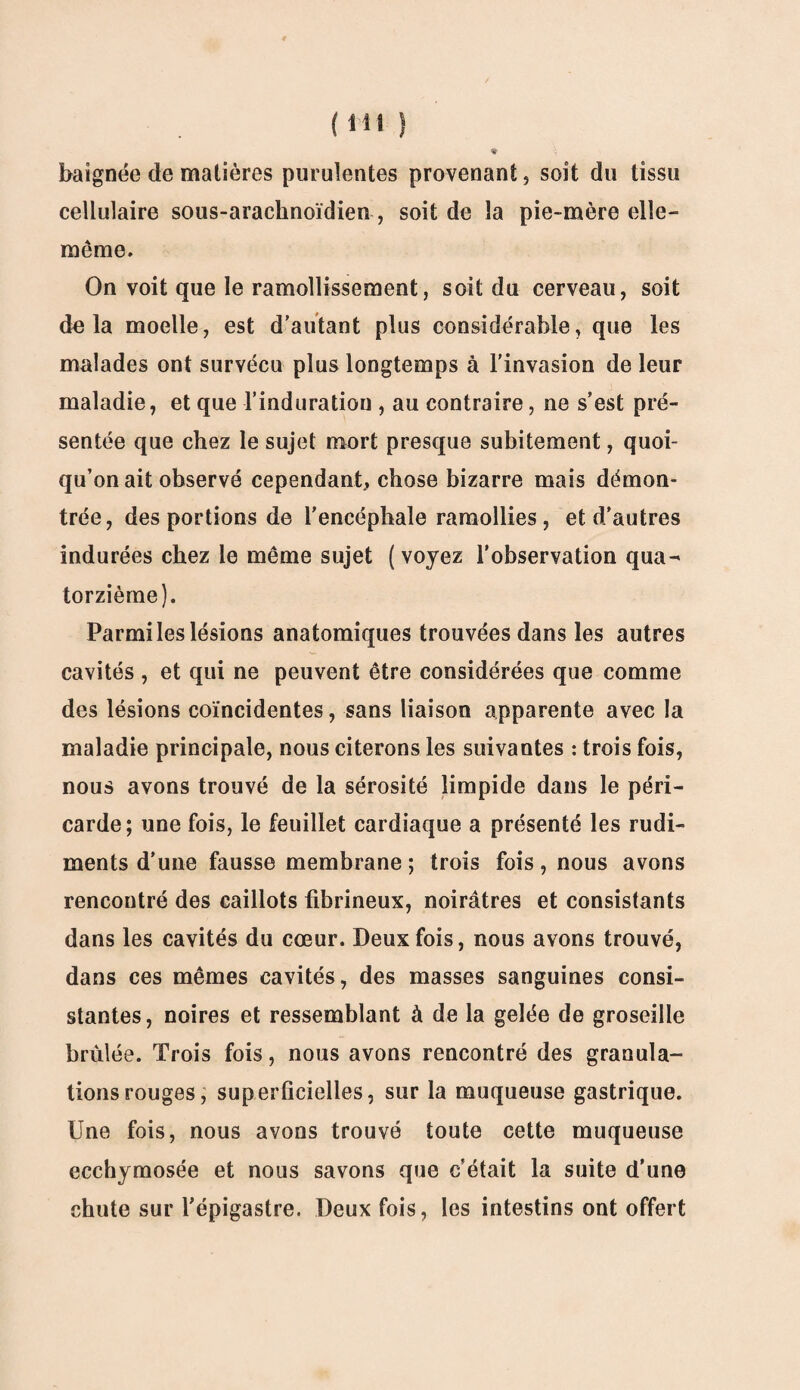 baignée de matières purulentes provenant, soit du tissu cellulaire sous-arachnoïdien , soit de la pie-mère elle- même. On voit que le ramollissement, soit du cerveau, soit delà moelle, est d’autant plus considérable, que les malades ont survécu plus longtemps à l'invasion de leur maladie, et que l’induration , au contraire, ne s’est pré¬ sentée que chez le sujet mort presque subitement, quoi¬ qu’on ait observé cependant, chose bizarre mais démon¬ trée, des portions de l’encéphale ramollies, et d’autres indurées chez le même sujet (voyez l’observation qua^ torzième). Parmi les lésions anatomiques trouvées dans les autres cavités , et qui ne peuvent être considérées que comme des lésions coïncidentes, sans liaison apparente avec la maladie principale, nous citerons les suivantes : trois fois, nous avons trouvé de la sérosité limpide dans le péri¬ carde; une fois, le feuillet cardiaque a présenté les rudi¬ ments d’une fausse membrane ; trois fois, nous avons rencontré des caillots fibrineux, noirâtres et consistants dans les cavités du cœur. Deux fois, nous avons trouvé, dans ces mêmes cavités, des masses sanguines consi¬ stantes, noires et ressemblant à de la gelée de groseille brûlée. Trois fois, nous avons rencontré des granula¬ tions rouges, superficielles, sur la muqueuse gastrique. Une fois, nous avons trouvé toute cette muqueuse ecchymosée et nous savons que c’était la suite d’une chute sur l’épigastre. Deux fois, les intestins ont offert