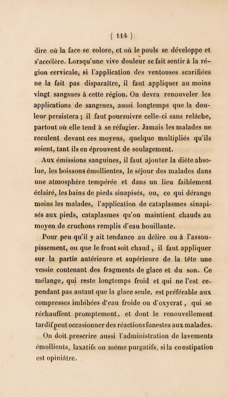 dire où la face se colore, et où le pouls se développe et s’accélère. Lorsqu’une vive douleur se fait sentir à la ré¬ gion cervicale, si l’application des ventouses scarifiées ne la fait pas disparaître, il faut appliquer au moins vingt sangsues à cette région. On devra renouveler les applications de sangsues, aussi longtemps que la dou¬ leur persistera; il faut poursuivre celle-ci sans relâche, partout où elle tend à se réfugier. Jamais les malades ne reculent devant ces moyens, quelque multipliés qu’ils soient, tant ils en éprouvent de soulagement. Aux émissions sanguines, il faut ajouter la diète abso¬ lue, les boissons émollientes, le séjour des malades dans une atmosphère tempérée et dans un lieu faiblement éclairé, les bains de pieds sinapisés, ou, ce qui dérange moins les malades, l’application de cataplasmes sinapi¬ sés aux pieds, cataplasmes qu’on maintient chauds au moyen de cruchons remplis d’eau bouillante. Pour peu qu’il y ait tendance au délire ou à l'assou¬ pissement, ou que le front soit chaud , il faut appliquer sur la partie antérieure et supérieure de la tète une vessie contenant des fragments de glace et du son. Ce mélange, qui reste longtemps froid et qui ne l’est ce¬ pendant pas autant que la glace seule, est préférable aux compresses imbibées d’eau froide ou d'oxycrat, qui se réchauffent promptement, et dont le renouvellement tardif peut occasionner des réactions funestes aux malades. On doit prescrire aussi l’administration de lavements émollients, laxatifs ou même purgatifs, si la constipation est opiniâtre.