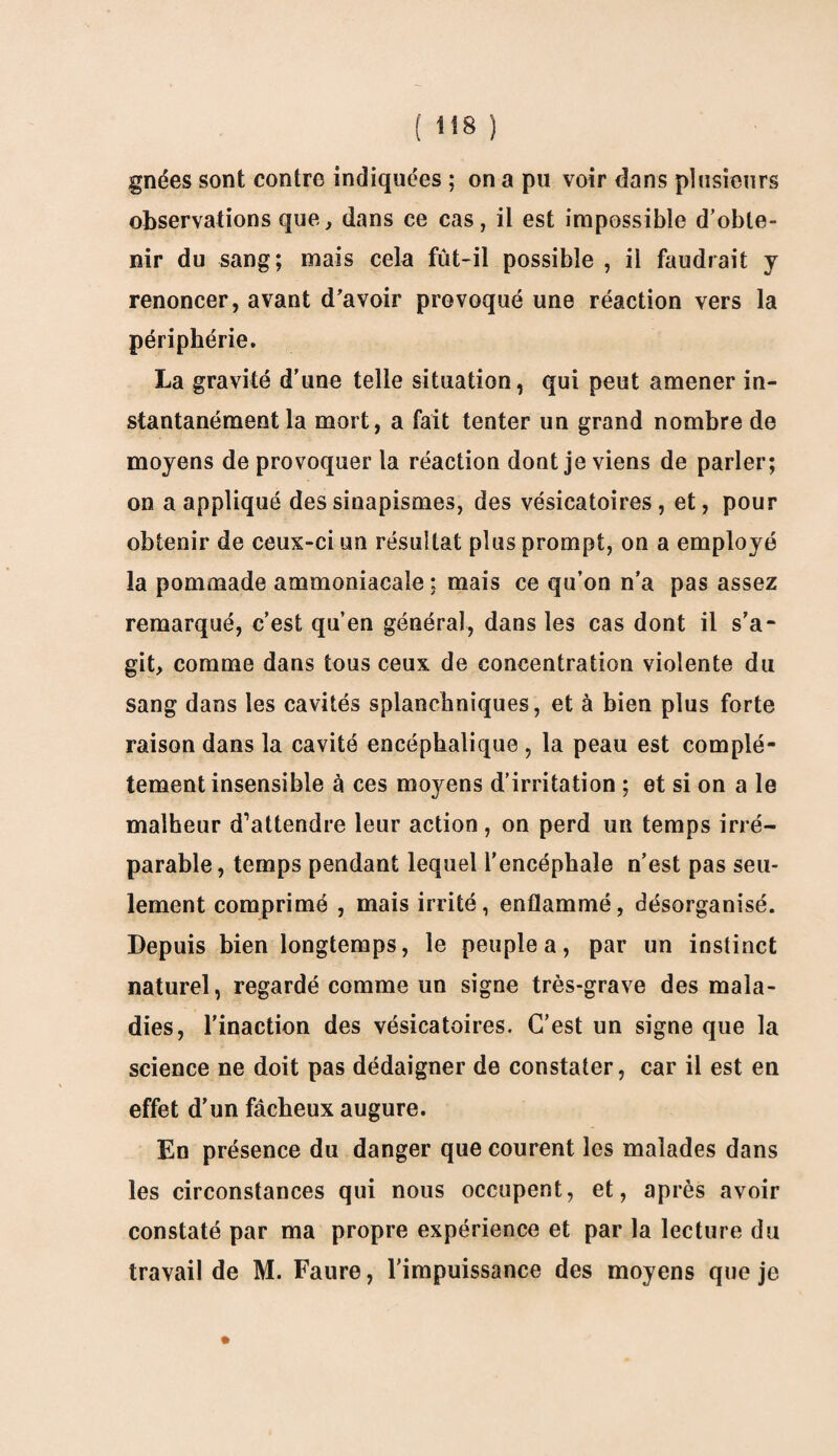 gnées sont contre indiquées ; on a pu voir dans plusieurs observations que, dans ce cas, il est impossible d’obte¬ nir du sang; mais cela fût-il possible , il faudrait y renoncer, avant d’avoir provoqué une réaction vers la périphérie. La gravité d’une telle situation, qui peut amener in¬ stantanément la mort, a fait tenter un grand nombre de moyens de provoquer la réaction dont je viens de parler; on a appliqué des sinapismes, des vésicatoires, et, pour obtenir de ceux-ci un résultat plus prompt, on a employé la pommade ammoniacale: mais ce qu’on n’a pas assez remarqué, c’est qu’en général, dans les cas dont il s’a¬ git, comme dans tous ceux de concentration violente du sang dans les cavités splanchniques, et à bien plus forte raison dans la cavité encéphalique , la peau est complè¬ tement insensible à ces moyens d’irritation ; et si on a le malheur d’attendre leur action, on perd un temps irré¬ parable, temps pendant lequel l’encéphale n’est pas seu¬ lement comprimé , mais irrité, enflammé, désorganisé. Depuis bien longtemps, le peuple a, par un instinct naturel, regardé comme un signe très-grave des mala¬ dies, l'inaction des vésicatoires. C’est un signe que la science ne doit pas dédaigner de constater, car il est en effet d’un fâcheux augure. En présence du danger que courent les malades dans les circonstances qui nous occupent, et, après avoir constaté par ma propre expérience et par la lecture du travail de M. Faure, l’impuissance des moyens que je