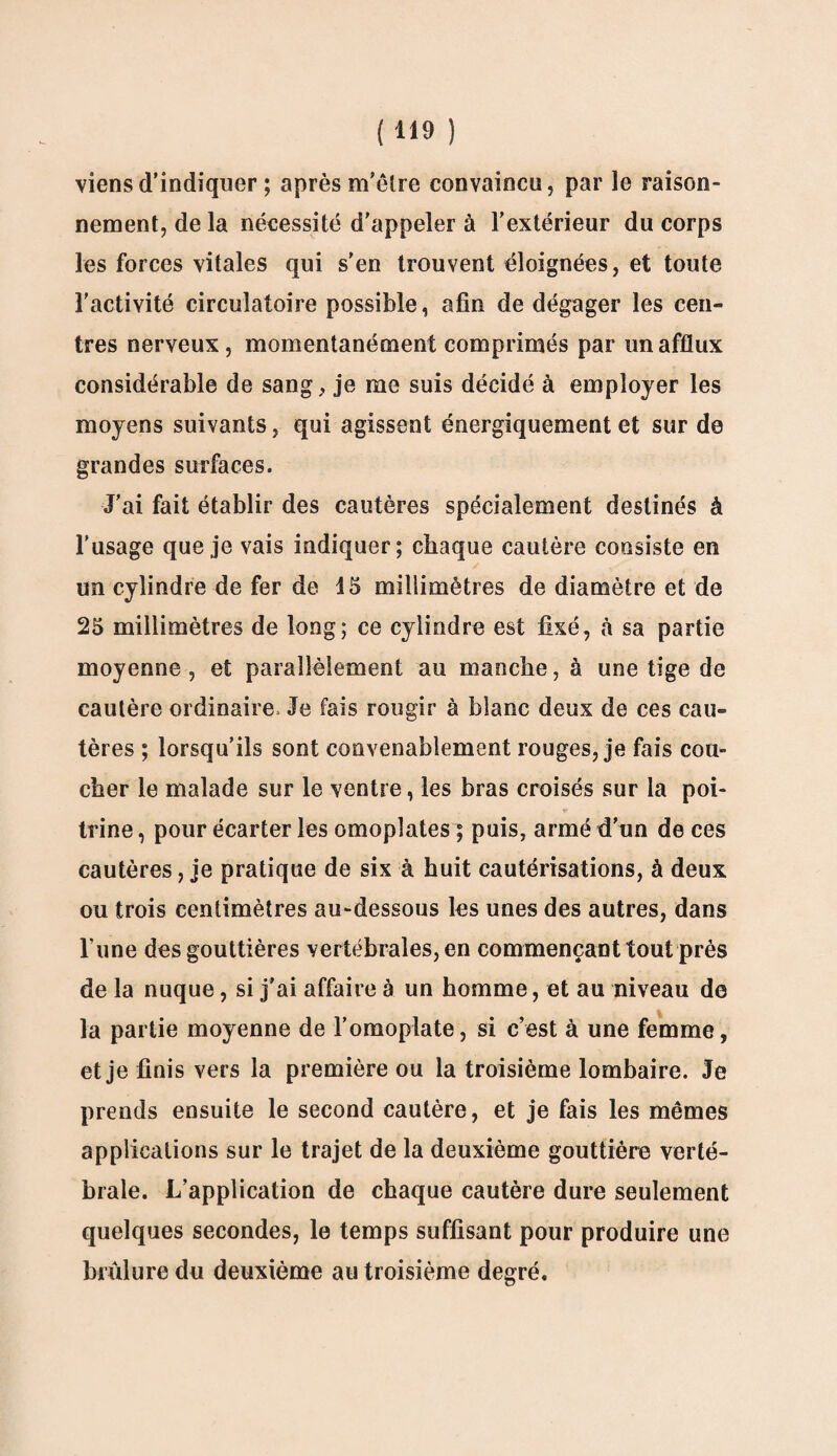 viens d'indiquer ; après m’être convaincu, par le raison¬ nement, de la nécessité d'appeler à l’extérieur du corps les forces vitales qui s’en trouvent éloignées, et toute l'activité circulatoire possible, afin de dégager les cen¬ tres nerveux, momentanément comprimés par un afflux considérable de sang, je me suis décidé à employer les moyens suivants, qui agissent énergiquement et sur de grandes surfaces. J’ai fait établir des cautères spécialement destinés à l’usage que je vais indiquer; chaque cautère consiste en un cylindre de fer de 15 millimètres de diamètre et de 25 millimètres de long; ce cylindre est fixé, à sa partie moyenne, et parallèlement au manche, à une tige de cautère ordinaire» Je fais rougir à blanc deux de ces cau¬ tères ; lorsqu’ils sont convenablement rouges, je fais cou¬ cher le malade sur le ventre, les bras croisés sur la poi¬ trine , pour écarter les omoplates ; puis, armé d’un de ces cautères, je pratique de six à huit cautérisations, à deux ou trois centimètres au-dessous les unes des autres, dans Tune des gouttières vertébrales, en commençant tout près de la nuque, si j’ai affaire à un homme, et au niveau de la partie moyenne de l’omoplate, si c’est à une femme, et je finis vers la première ou la troisième lombaire. Je prends ensuite le second cautère, et je fais les mêmes applications sur le trajet de la deuxième gouttière verté¬ brale. L’application de chaque cautère dure seulement quelques secondes, le temps suffisant pour produire une brûlure du deuxième au troisième degré.