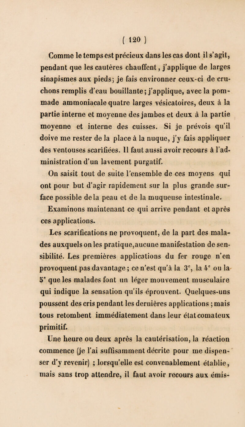 Comme le temps est précieux dans les cas dont il s’agit, pendant que les cautères chauffent, j’applique de larges sinapismes aux pieds; je fais environner ceux-ci de cru¬ chons remplis d'eau bouillante; j'applique, avec la pom¬ made ammoniacale quatre larges vésicatoires, deux à la partie interne et moyenne des jambes et deux à la partie moyenne et interne des cuisses. Si je prévois qu’il doive me rester de la place à la nuque, j’y fais appliquer des ventouses scarifiées. 11 faut aussi avoir recours à l’ad¬ ministration d’un lavement purgatif. On saisit tout de suite l’ensemble de ces moyens qui ont pour but d’agir rapidement sur la plus grande sur¬ face possible delà peau et de la muqueuse intestinale. Examinons maintenant ce qui arrive pendant et après ces applications. Les scarifications ne provoquent, de la part des mala¬ des auxquels on les pratique,aucune manifestation de sen¬ sibilité. Les premières applications du fer rouge n’en provoquent pas davantage ; ce n'est qu’à la 3e, la 4 e ou lar 5e que les malades font un léger mouvement musculaire qui indique la sensation qu’ils éprouvent. Quelques-uns poussent des cris pendant les dernières applications ; mais tous retombent immédiatement dans leur état comateux primitif. Une heure ou deux après la cautérisation, la réaction commence (je l’ai suffisamment décrite pour me dispen¬ ser d’y revenir) ; lorsqu’elle est convenablement établie, mais sans trop attendre, il faut avoir recours aux émis-