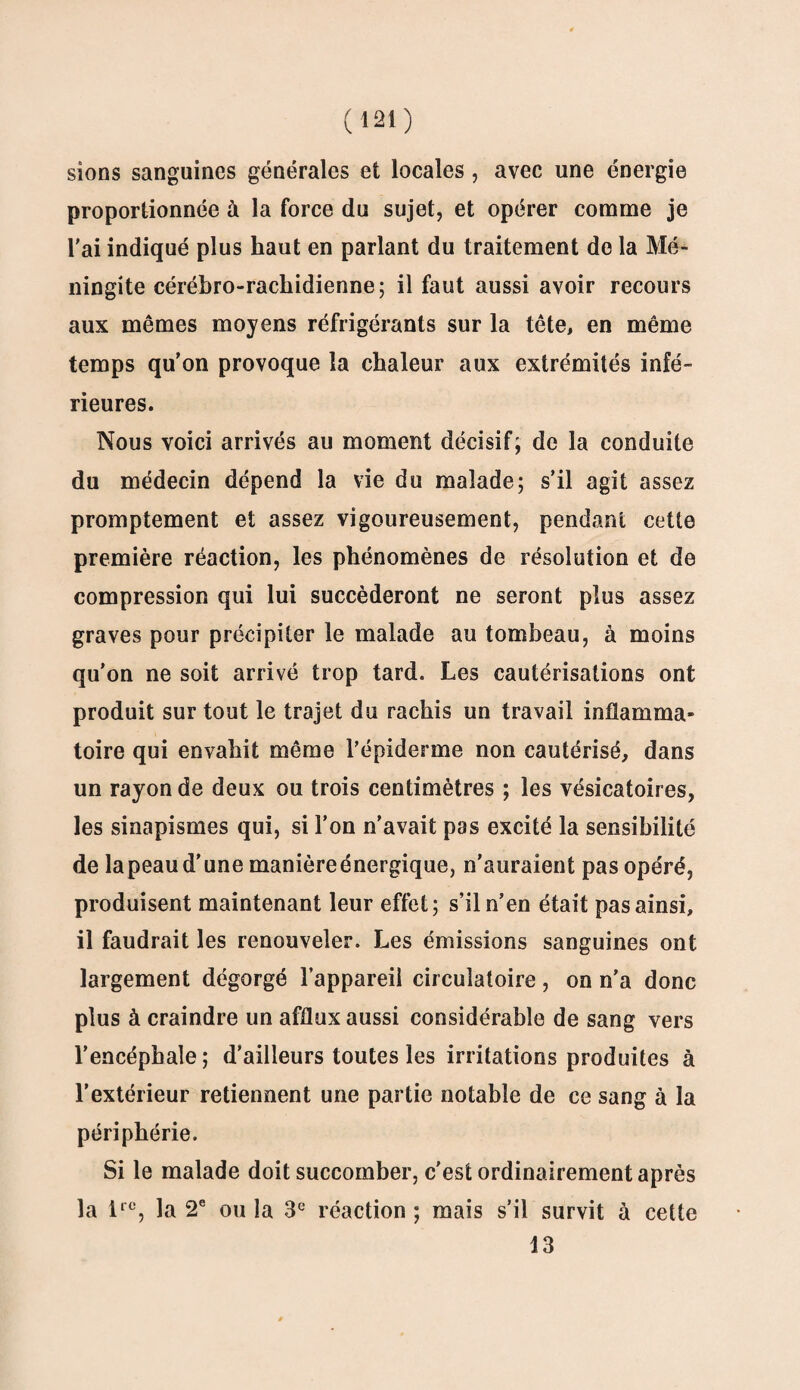 sions sanguines générales et locales, avec une énergie proportionnée à la force du sujet, et opérer comme je l'ai indiqué plus haut en parlant du traitement de la Mé¬ ningite cérébro-rachidienne; il faut aussi avoir recours aux mêmes moyens réfrigérants sur la tête, en même temps qu'on provoque la chaleur aux extrémités infé¬ rieures. Nous voici arrivés au moment décisif; de la conduite du médecin dépend la vie du malade; s’il agit assez promptement et assez vigoureusement, pendant cette première réaction, les phénomènes de résolution et de compression qui lui succéderont ne seront plus assez graves pour précipiter le malade au tombeau, à moins qu’on ne soit arrivé trop tard. Les cautérisations ont produit sur tout le trajet du rachis un travail inflamma¬ toire qui envahit même l'épiderme non cautérisé, dans un rayon de deux ou trois centimètres ; les vésicatoires, les sinapismes qui, si l’on n’avait pas excité la sensibilité de la peau d’une manièreénergique, n'auraient pas opéré, produisent maintenant leur effet; s’il n’en était pas ainsi, il faudrait les renouveler. Les émissions sanguines ont largement dégorgé l’appareil circulatoire, on n’a donc plus à craindre un afflux aussi considérable de sang vers l’encéphale; d’ailleurs toutes les irritations produites à l’extérieur retiennent une partie notable de ce sang à la périphérie. Si le malade doit succomber, c'est ordinairement après la lrc, la 2e ou la 3e réaction ; mais s’il survit à cette 13