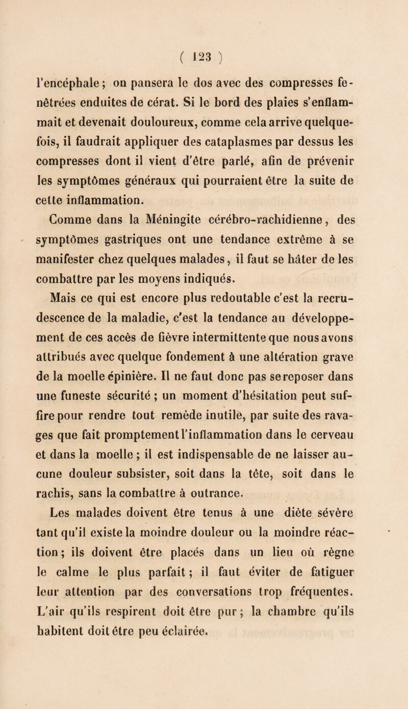 l’encéphale; on pansera le dos avec des compresses fe- nêtrées enduites de cérat. Si le bord des plaies s’enflam¬ mait et devenait douloureux, comme cela arrive quelque¬ fois, il faudrait appliquer des cataplasmes par dessus les compresses dont il vient d’être parié, afin de prévenir les symptômes généraux qui pourraient être la suite de cette inflammation. Comme dans la Méningite cérébro-rachidienne, des symptômes gastriques ont une tendance extrême à se manifester chez quelques malades, il faut se hâter de les combattre par les moyens indiqués. Mais ce qui est encore plus redoutable c’est la recru¬ descence de la maladie, c'est la tendance au développe¬ ment de ces accès de fièvre intermittente que nous avons attribués avec quelque fondement à une altération grave de la moelle épinière. Il ne faut donc pas se reposer dans une funeste sécurité ; un moment d’hésitation peut suf¬ fire pour rendre tout remède inutile, par suite des rava¬ ges que fait promptement l’inflammation dans le cerveau et dans la moelle ; il est indispensable de ne laisser au¬ cune douleur subsister, soit dans la tête, soit dans le rachis, sans la combattre à outrance. Les malades doivent être tenus à une diète sévère tant qu'il existe la moindre douleur ou la moindre réac¬ tion ; ils doivent être placés dans un lieu où règne le calme le plus parfait ; il faut éviter de fatiguer leur attention par des conversations trop fréquentes. L’air qu’ils respirent doit être pur; la chambre qu'ils habitent doit être peu éclairée.