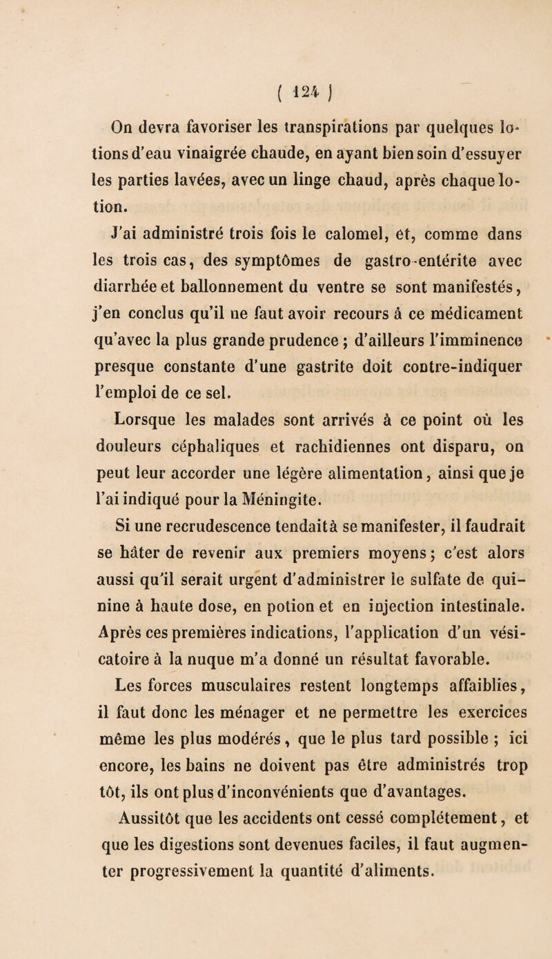 On devra favoriser les transpirations par quelques lo- lions d’eau vinaigrée chaude, en ayant bien soin d’essuyer les parties lavées, avec un linge chaud, après chaque lo¬ tion. J’ai administré trois fois le calomel, et, comme dans les trois cas, des symptômes de gastro entérite avec diarrhée et ballonnement du ventre se sont manifestés, j’en conclus qu’il ne faut avoir recours à ce médicament qu’avec la plus grande prudence ; d’ailleurs l'imminence presque constante d’une gastrite doit contre-indiquer l’emploi de ce sel. Lorsque les malades sont arrivés à ce point où les douleurs céphaliques et rachidiennes ont disparu, on peut leur accorder une légère alimentation, ainsi que je l’ai indiqué pour la Méningite. Si une recrudescence tendait à se manifester, il faudrait se hâter de revenir aux premiers moyens ; c’est alors aussi qu’il serait urgent d’administrer le sulfate de qui¬ nine à haute dose, en potion et en injection intestinale. Après ces premières indications, l’application d’un vési¬ catoire à la nuque m’a donné un résultat favorable. Les forces musculaires restent longtemps affaiblies, il faut donc les ménager et ne permettre les exercices même les plus modérés, que le plus tard possible ; ici encore, les bains ne doivent pas être administrés trop tôt, ils ont plus d’inconvénients que d’avantages. Aussitôt que les accidents ont cessé complètement, et que les digestions sont devenues faciles, il faut augmen¬ ter progressivement la quantité d’aliments.