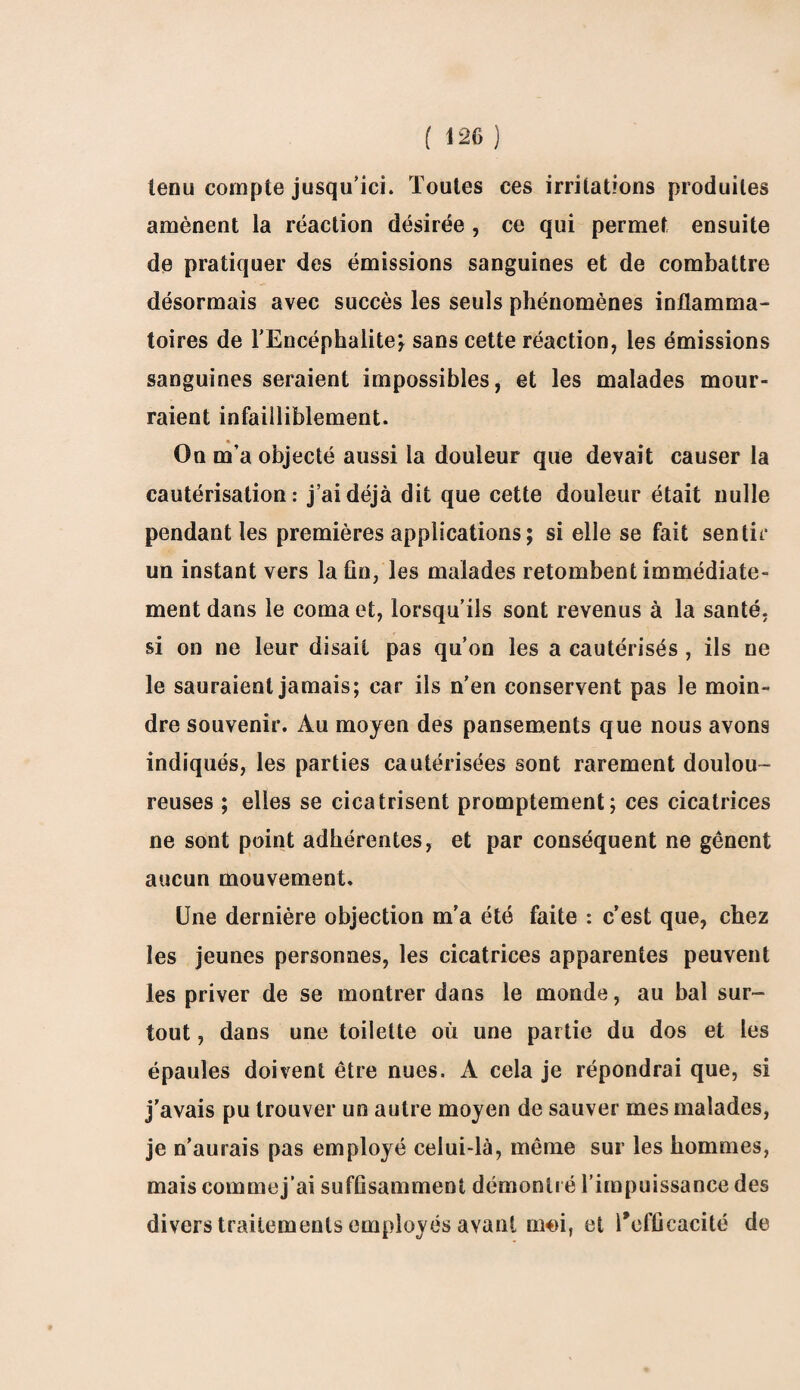 ( 1 26 ) tenu compte jusqu’ici. Toutes ces irritations produites amènent la réaction désirée , ce qui permet ensuite de pratiquer des émissions sanguines et de combattre désormais avec succès les seuls phénomènes inflamma¬ toires de l'Encéphalite* sans cette réaction, les émissions sanguines seraient impossibles, et les malades mour¬ raient infailliblement. On m’a objecté aussi la douleur que devait causer la cautérisation : j’ai déjà dit que cette douleur était nulle pendant les premières applications ; si elle se fait sentir un instant vers la fin, les malades retombent immédiate¬ ment dans le coma et, lorsqu’ils sont revenus à la santé, si on ne leur disait pas qu’on les a cautérisés , ils ne le sauraient jamais; car ils n’en conservent pas le moin¬ dre souvenir. Au moyen des pansements que nous avons indiqués, les parties cautérisées sont rarement doulou¬ reuses ; elles se cicatrisent promptement; ces cicatrices ne sont point adhérentes, et par conséquent ne gênent aucun mouvement. Une dernière objection m’a été faite : c’est que, chez les jeunes personnes, les cicatrices apparentes peuvent les priver de se montrer dans le monde, au bal sur¬ tout , dans une toilette où une partie du dos et les épaules doivent être nues. A cela je répondrai que, si j’avais pu trouver un autre moyen de sauver mes malades, je n’aurais pas employé celui-là, même sur les hommes, mais commej’ai suffisamment démontré l’impuissance des divers traitements employés avant moi, et l’efficacité de