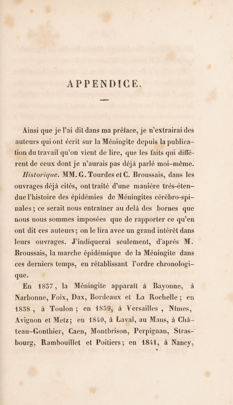 APPENDICE. Ainsi que je l’ai dit dans ma préface, je n’extrairai des auteurs qui ont écrit sur la Méningite depuis la publica¬ tion du travail qu’on vient de lire, que les faits qui diffé¬ rent de ceux dont je n’aurais pas déjà parlé moi-même. Historique. MM. G. Tourdes et C. Broussais, dans les ouvrages déjà cités, ont traité d’une manière trés-éten- due l’histoire des épidémies de Méningites cérébro-spi¬ nales ; ce serait nous entraîner au delà des bornes que nous nous sommes imposées que de rapporter ce qu’en ont dit ces auteurs ; on le lira avec un grand intérêt dans leurs ouvrages. J’indiquerai seulement, d’après M. Broussais, la marche épidémique de la Méningite dans ces derniers temps, en rétablissant l’ordre chronologi¬ que. En 1857 , la Méningite apparaît à Bayonne, à Narbonne, Foix, Dax, Bordeaux et La Bochelle ; en 1858 , à Toulon ; en 1859, à Versailles , Nîmes, Avignon et Metz; en 1840, à Laval, au Mans, à Cbâ- teau-Gonthier, Caen, Montbrison, Perpignan, Stras¬ bourg, Rambouillet et Poitiers; en 1841, à Nancy,