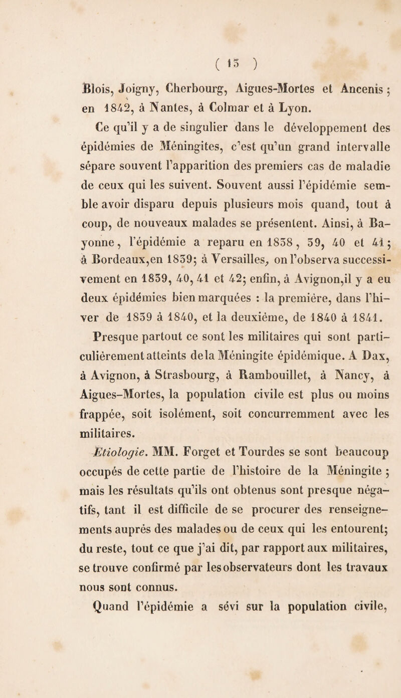 ( 13 ) Blois, Joigny, Cherbourg, Aigues-Mortes et Àncenis ; en 1842, à Nantes, à Colmar et à Lyon. Ce qu'il y a de singulier dans le développement des épidémies de Méningites, c'est qu'un grand intervalle sépare souvent l'apparition des premiers cas de maladie de ceux qui les suivent. Souvent aussi l'épidémie sem¬ ble avoir disparu depuis plusieurs mois quand, tout à coup, de nouveaux malades se présentent. Ainsi, à Ba¬ yonne , l’épidémie a reparu en 1858 , 59, 40 et 41; à Bordeaux,en 1859; à Versailles, on l'observa successi¬ vement en 1859, 40, 41 et 42; enfin, à Avignon,il y a eu deux épidémies bien marquées : la première, dans l'hi¬ ver de 1859 à 1840, et la deuxième, de 1840 à 1841. Presque partout ce sont les militaires qui sont parti¬ culiérement atteints delà Méningite épidémique. A Dax, à Avignon, à Strasbourg, à Rambouillet, à Nancy, à Aigues-Mortes, la population civile est plus ou moins frappée, soit isolément, soit concurremment avec les militaires. Etiologie. MM. Forget et Tourdes se sont beaucoup occupés de cette partie de l'histoire de la Méningite ; mais les résultats qu'ils ont obtenus sont presque néga¬ tifs, tant il est difficile de se procurer des renseigne¬ ments auprès des malades ou de ceux qui les entourent; du reste, tout ce que j'ai dit, par rapport aux militaires, se trouve confirmé par les observateurs dont les travaux nous sont connus. Quand l'épidémie a sévi sur la population civile,