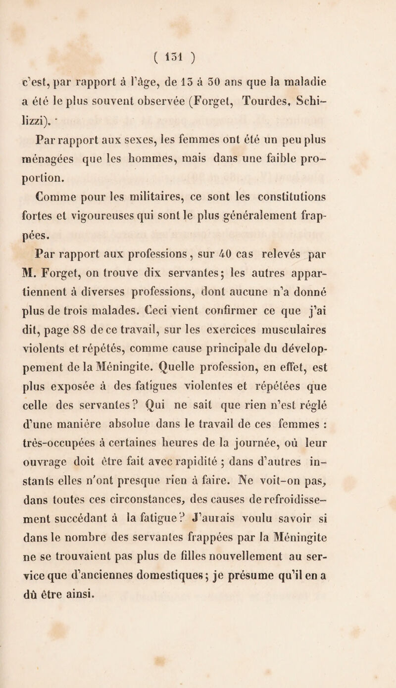 c’est, par rapport à l’âge, de 13 à 30 ans que la maladie a été le plus souvent observée (Forget, Tourdes, Schi- lizzi). * Par rapport aux sexes, les femmes ont été un peu plus ménagées que les hommes, mais dans une faible pro¬ portion. Comme pour les militaires, ce sont les constitutions fortes et vigoureuses qui sont le plus généralement frap¬ pées. Par rapport aux professions, sur 40 cas relevés par M. Forget, on trouve dix servantes ; les autres appar¬ tiennent à diverses professions, dont aucune n’a donné plus de trois malades. Ceci vient confirmer ce que j’ai dit, page 88 de ce travail, sur les exercices musculaires violents et répétés, comme cause principale du dévelop¬ pement de la Méningite. Quelle profession, en effet, est plus exposée à des fatigues violentes et répétées que celle des servantes? Qui ne sait que rien n’est réglé d’une manière absolue dans le travail de ces femmes : très-occupées à certaines heures de la journée, où leur ouvrage doit être fait avec rapidité ; dans d’autres in¬ stants elles n'ont presque rien à faire. Ne voit-on pas, dans toutes ces circonstances, des causes de refroidisse¬ ment succédant à la fatigue ? J’aurais voulu savoir si dans le nombre des servantes frappées par la Méningite ne se trouvaient pas plus de filles nouvellement au ser¬ vice que d’anciennes domestiques; je présume qu’il en a dû être ainsi.