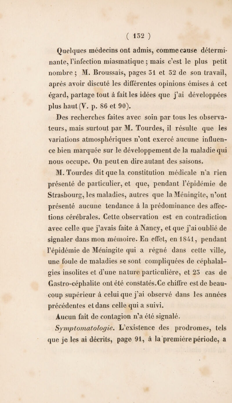 Quelques médecins ont admis, comme cause détermi¬ nante, l’infection miasmatique ; mais c’est le plus petit nombre; M. Broussais, pages 51 et 52 de son travail, après avoir discuté les différentes opinions émises à cet égard, partage tout à fait les idées que j’ai développées plus haut (Y. p. 86 et 90). Des recherches faites avec soin par tous les observa¬ teurs, mais surtout par M. Tourdes, il résulte que les variations atmosphériques n’ont exercé aucune influen¬ ce bien marquée sur le développement de la maladie qui nous occupe. On peut en dire autant des saisons. M. Tourdes dit que la constitution médicale n’a rien présenté de particulier, et que, pendant l’épidémie de Strasbourg, les maladies, autres que la Méningite, n’ont présenté aucune tendance à la prédominance des affec¬ tions cérébrales. Cette observation est en contradiction avec celle que j’avais faite à Nancy, et que j’ai oublié de signaler dans mon mémoire. En effet, en 1841, pendant l’épidémie de Méningite qui a régné dans cette ville,, une foule de maladies se sont compliquées de céphalal¬ gies insolites et d’une nature particulière, et 25 cas de Gastro-céphalite ont été constatés.Ce chiffre est de beau¬ coup supérieur à celui que j’ai observé dans les années précédentes et dans celle qui a suivi. Aucun fait de contagion n’a été signalé. Symptomatologie. L’existence des prodromes, tels que je les ai décrits, page 91, à la première période, a
