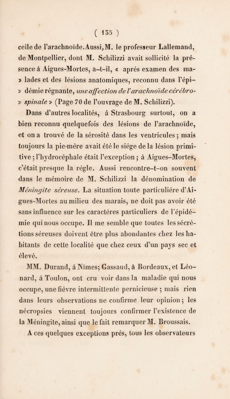 celle de l'arachnoïde. Aussi, M. le professeur Lallemand, de Montpellier, dont M. Schilizzi avait sollicité la pré¬ sence à Aigues-Mortes, a-t-il, <$ après examen des ma- > lades et des lésions anatomiques, reconnu dans l’épi— » démie régnante, une affection de Varachnoïde cérébro- » spinale » (Page 70 de l'ouvrage de M. Schilizzi). Dans d'autres localités, à Strasbourg surtout, on a bien reconnu quelquefois des lésions de l’arachnoïde, et on a trouvé de la sérosité dans les ventricules 5 mais toujours la pie-mére avait été le siège de la lésion primi¬ tive ; l'hydrocéphale était l’exception ; à Aigues-Mortes, c'était presque la régie. Aussi rencontre-t-on souvent dans le mémoire de M. Schilizzi la dénomination de Méningite séreuse. La situation toute particulière d'Ai¬ gues-Mortes au milieu des marais, ne doit pas avoir été sans influence sur les caractères particuliers de l’épidé¬ mie qui nous occupe. Il me semble que toutes les sécré¬ tions séreuses doivent être plus abondantes chez les ha¬ bitants de cette localité que chez ceux d'un pays sec et élevé. MM. Durand, à Nîmes; Gassaud, à Bordeaux, et Léo¬ nard, à Toulon, ont cru voir dans la maladie qui nous occupe, une fièvre intermittente pernicieuse ; mais rien dans leurs observations ne confirme leur opinion ; les nécropsies viennent toujours confirmer l'existence de la Méningite, ainsi que le fait remarquer M. Broussais. Aces quelques exceptions prés, tous les observateurs